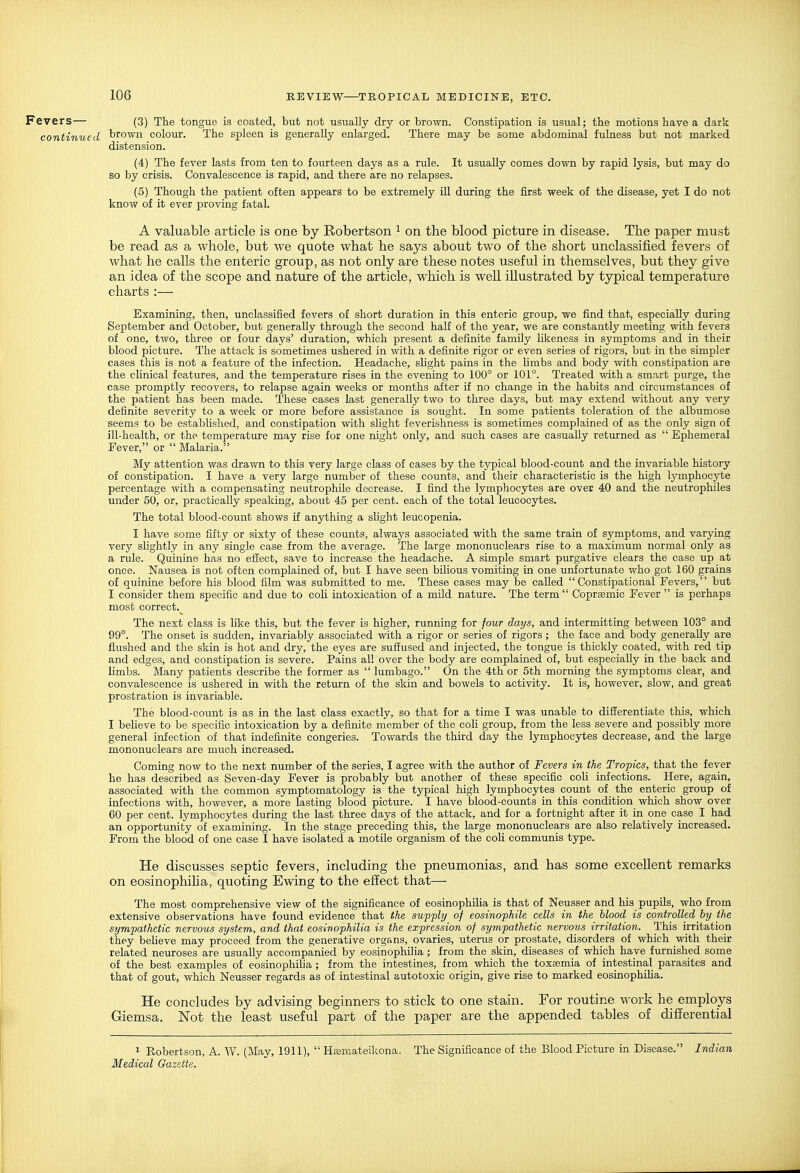 Fevers— (3) The tongue is coated, but not usually dry or brown. Constipation is usual; the motions have a dark continued brown colour. The spleen is generally enlarged. There may be some abdominal fulness but not marked distension. (4) The fever lasts from ten to fourteen days as a rule. It usually comes down by rapid lysis, but may do so by crisis. Convalescence is rapid, and there are no relapses. (5) Though the patient often appears to be extremely ill during the first week of the disease, yet I do not know of it ever proving fatal. A valua.ble article is one by Robertson ^ on the blood picture in disease. The paper must be read as a whole, but we quote what he says about two of the short unclassified fevers of what he calls the enteric group, as not only are these notes useful in themselves, but they give an idea of the scope and nature of the article, which is well illustrated by typical temperature charts :— Examining, then, unclassified fevers of short duration in this enteric group, we find that, especially during September and October, but generally through the second half of the year, we are constantly meeting with fevers of one, two, three or four days' duration, which present a definite family likeness in symptoms and in their blood picture. The attack is sometimes ushered in with a definite rigor or even series of rigors, but in the simpler cases this is not a feature of the infection. Headache, slight pains in the hmbs and body with constipation are the clinical features, and the temperature rises in the evening to 100° or 101°. Treated with a smart purge, the case promptly recovers, to relapse again weeks or months after if no change in the habits and circumstances of the patient has been made. These cases last generally two to three days, but may extend without any very definite severity to a week or more before assistance is sought. In some patients toleration of the albumose seems to be established, and constipation with slight feverishness is sometimes complained of as the only sign of ill-health, or the temperature may rise for one night only, and such cases are casually returned as  Ephemeral Fever, or  Malaria. My attention was drawn to this very large class of cases by the typical blood-count and the invariable history of constipation. I have a very large number of these counts, and their characteristic is the high lymphocyte percentage with a compensating neutrophile decrease. I find the lymphocytes are over 40 and the neutrophiles under 50, or, practically speaking, about 45 per cent, each of the total leucocytes. The total blood-count shows if anything a sfight leucopenia. I have some fifty or sixty of these counts, always associated with the same train of symptoms, and varying very slightly in any single case from the average. The large mononuclears rise to a maximum normal only as a rule. Quinine has no effect, save to increase the headache. A simple smart purgative clears the case up at once. Nausea is not often complained of, but I have seen bilious vomiting in one unfortunate who got 160 grains of quinine before his blood film was submitted to me. These cases may be called  Constipational Fevers, but I consider them specific and due to coli intoxication of a mUd nature. The term  Coprsemic Fever  is perhaps most correct.^ The next class is hke this, but the fever is higher, running for four days, and intermitting between 103° and 99°. The onset is sudden, invariably associated with a rigor or series of rigors ; the face and body generally are flushed and the skin is hot and dry, the eyes are suffused and injected, the tongue is thickly coated, with red tip and edges, and constipation is severe. Pains all over the body are complained of, but especially in the back and limbs. Many patients describe the former as  lumbago. On the 4th or 5th morning the symptoms clear, and convalescence is ushered in with the return of the skin and bowels to activity. It is, however, slow, and great prostration is invariable. The blood-count is as in the last class exactly, so that for a time I was unable to differentiate this, which I believe to be specific intoxication by a definite member of the coli group, from the less severe and possibly more general infection of that indefinite congeries. Towards the third day the lymphocytes decrease, and the large mononuclears are much increased. Coming now to the next number of the series, I agree with the author of Fevers in the Tropics, that the fever he has described as Seven-day Fever is probably but another of these specific coli infections. Here, again, associated with the common symptomatology is the typical high lymphocytes count of the enteric group of infections with, however, a more lasting blood picture. I have blood-counts in this condition which show over 60 per cent, lymphocytes during the last three days of the attack, and for a fortnight after it in one case I had an opportunity of examining. In the stage preceding this, the large mononuclears are also relatively increased. From the blood of one case I have isolated a motile organism of the coli communis type. He discusses septic fevers, including the pneumonias, and has some excellent remarks on eosinophiha, quoting Ewing to the effect that— The most comprehensive view of the significance of eosinophifia is that of Neusser and his pupils, who from extensive observations have found evidence that the supply of eosinophile cells in the hlood is controlled by the symjMthctic nervous system, and that eosinophilia is the expression of sympathetic nervous irritation. This irritation they beheve may proceed from the generative organs, ovaries, uterus or prostate, disorders of which with their related neuroses are usually accompanied by eosinophilia ; from the skin, diseases of which have furnished some of the best examples of eosinophiha ; from the intestines, from which the toxaemia of intestinal parasites and that of gout, which Neusser regards as of intestinal autotoxic origin, give rise to marked eosinophilia. He concludes by advising beginners to stick to one stain. For routine work he employs Giemsa. Not the least useful part of the paper are the appended tables of differential 1 Robertson, A. W. (May, 1911),  Heemateikona. The Significance of the Blood Picture in Disease. Indian Medical Gazette.