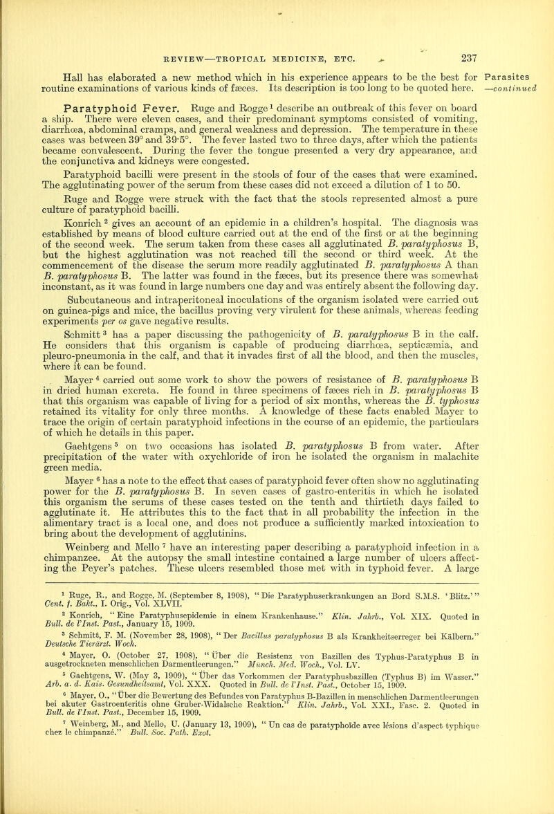 Hall has elaborated a new method which in his experience appears to be the best for Parasites routine examinations of various kinds of faeces. Its description is too long to be quoted here. —continued Paratyphoid Fever. Ruge and Rogge^ describe an outbreak of this fever on board a ship. There were eleven cases, and their predominant symptoms consisted of vomiting, diarrhoea, abdominal cramps, and general weakness and depression. The temperature in these cases was between 39° and 39-5°. The fever lasted two to three days, after which the patients became convalescent. During the fever the tongue presented a very dry appearance, and the conjunctiva and kidneys were congested. Paratyphoid bacilh were present in the stools of four of the cases that were examined. The agglutinating power of the serum from these cases did not exceed a dilution of 1 to 50. Ruge and Rogge were struck with the fact that the stools represented almost a pure culture of paratyphoid baciUi. Konrich ^ gives an account of an epidemic in a children's hospital. The diagnosis was estabhshed by means of blood culture carried out at the end of the first or at the beginning of the second week. The serum taken from these cases all agglutinated B. paratyphosus B, but the highest agglutination was not reached till the second or third week. At the commencement of the disease the serum more readily agglutinated B. paratyphosus A than B. paratyphosus B. The latter was found in the fseces, but its presence there was somewhat inconstant, as it was found in large numbers one day and was entirely absent the following day. Subcutaneous and intraperitoneal inoculations of the organism isolated were carried out on guinea-pigs and mice, the bacillus proving very virulent for these animals, whereas feeding experiments per os gave negative results. Schmitt ^ has a paper discussing the pathogenicity of B. paratyphosus B in the calf. He considers that this organism is capable of producing diarrhoea, septicsemia, and pleuro-pneumonia in the calf, and that it invades first of all the blood, and then the muscles, where it can be found. Mayer * carried out some work to show the powers of resistance of B. paratyphosus B in dried human excreta. He found in three specimens of fseces rich in B. paratyphosus B that this organism was capable of living for a period of six months, whereas the B. typhosus retained its vitality for only three months. A knowledge of these facts enabled Mayer to trace the origin of certain paratyphoid infections in the course of an epidemic, the particulars of which he details in this paper. Gaehtgens ^ on two occasions has isolated B. paratyphosus B from water. After precipitation of the water with oxychloride of iron he isolated the organism in malachite green media. Mayer ^ has a note to the effect that cases of paratyphoid fever often show no agglutinating power for the B. paratyphosus B. In seven cases of gastro-enteritis in which he isolated this organism the serums of these cases tested on the tenth and tliirtieth days failed to agglutinate it. He attributes this to the fact that in all probabihty the infection in the ahmentary tract is a local one, and does not produce a sufficiently marked intoxication to bring about the development of agglutinins. Weinberg and Mello have an interesting paper describing a paratyphoid infection in a chimpanzee. At the autopsy the small intestine contained a large number of ulcers affect- ing the Peyer's patches. These ulcers resembled those met with in typhoid fever. A large 1 Euge, R., and Rogge, M. (September 8, 1908), Die Paratypliuserkrankungen an Bord S.M.S. 'Blitz.' Cent. f. Bakt., I. Orig., Vol. XLVII. 2 Konricli,  Eine Paratyphusepidemie in einem Krankenhause. Klin. Jahrb., Vol. XIX. Quoted in Bull, de rinst. Past., January 15, 1909. 5 Schmitt, F. M. (November 28, 1908),  Der Bacillus 'paratyphosus B als Krankheitserreger bei Kalbern. Deutsche Tierdrzt. Woch. * Mayer, O. (October 27, 1908),  Uber die Resistenz von Bazillen des Tjrpbus-Paratyphus B in ausgetrockneten menschUchen Darmentleerungen. Munch. Med. Woch., Vol. LV. 5 Gaehtgens, W. (May 3, 1909),  Uber das Vorkommen der Paratyphusbazillen (Tj^phus B) im Wasser. Arh. a. d. Kais. Oesundheitsamt, Vol. XXX. Quoted in Bidl. de Vlnst. Past., October 15, 1909. ^ Mayer, 0., Uber die Bewertung des Befundes von Paratyphus B-Bazillen in menschlichen Darmentleerungen bei akuter Gastroenteritis ohne Gruber-Widalsche Reaktion. Klin. Jahrb., Vol. XXI., Fasc. 2. Quoted in Bull, de Vlnst. Past., December 15, 1909. ' Weinberg, M., and Mello, U. (January 13, 1909),  Un cas de paratyphoide aveo lesions d'aspect typhique chez le chimpanze. Bidl. Soc. Path. Exot.