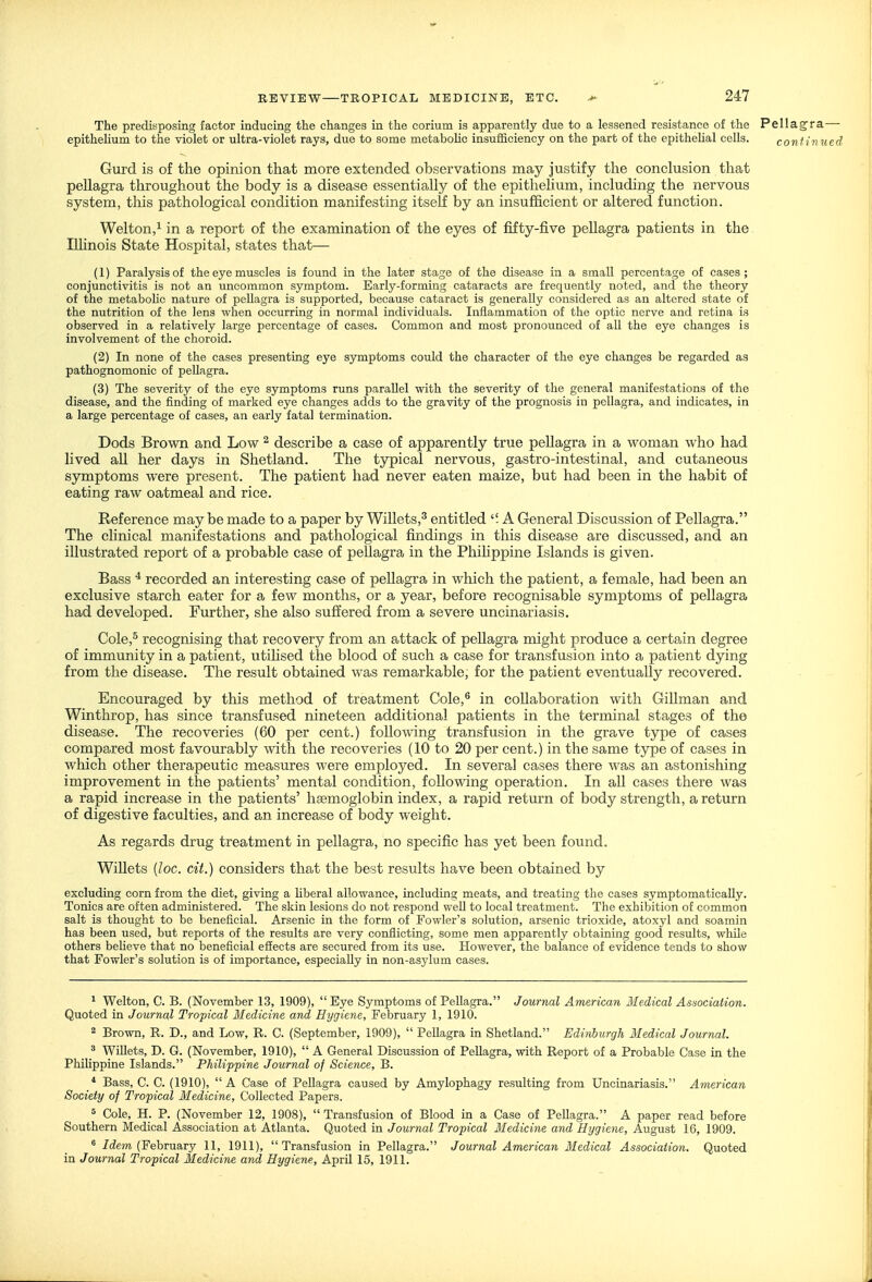 The predisposing factor inducing the changes in the corium is apparently due to a lessened resistance of the Pellagra— epithelium to the violet or ultra-violet rays, due to some metabolic insufficiency on the part of the epithelial cells. conUnued Gurd is of the opinion that more extended observations may justify the conclusion that pellagra throughout the body is a disease essentially of the epithelium, including the nervous system, tliis pathological condition manifesting itself by an insufficient or altered function. Welton,^ in a report of the examination of the eyes of fifty-five pellagra patients in the Ilhnois State Hospital, states that— (1) Paralysis of the eye muscles is found in the later stage of the disease in a small percentage of cases; conjunctivitis is not an uncommon symptom. Early-forming cataracts are frequently noted, and the theory of the metabolic nature of peUagra is supported, because cataract is generally considered as an altered state of the nutrition of the lens when occurring in normal individuals. Inflammation of the optic nerve and retina is observed in a relatively large percentage of cases. Common and most pronounced of all the eye changes is involvement of the choroid. (2) In none of the cases presenting eye symptoms could the character of the eye changes be regarded as pathognomonic of pellagra. (3) The severity of the eye symptoms runs parallel with the severity of the general manifestations of the disease, and the finding of marked eye changes adds to the gravity of the prognosis in pellagra, and indicates, in a large percentage of cases, an early fatal termination. Dods Brown and Low ^ describe a case of apparently true peUagra in a woman who had lived all her days in Shetland. The typical nervous, gastro-intestinal, and cutaneous symptoms were present. The patient had never eaten maize, but had been in the habit of eating raw oatmeal and rice. Reference may be made to a paper by Willets,^ entitled A General Discussion of Pellagra. The clinical manifestations and pathological findings in this disease are discussed, and an illustrated report of a probable case of pellagra in the Phihppine Islands is given. Bass * recorded an interesting case of pellagra in which the patient, a female, had been an exclusive starch eater for a few months, or a year, before recognisable symptoms of pellagra had developed. Further, she also suffered from a severe uncinariasis. Cole,^ recognising that recovery from an attack of pellagra might produce a certain degree of immunity in a patient, utihsed the blood of such a case for transfusion into a patient dying from the disease. The result obtained was remarkable, for the patient eventually recovered. Encouraged by this method of treatment Cole,^ in collaboration with Gillman and Winthrop, has since transfused nineteen additional patients in the terminal stages of the disease. The recoveries (60 per cent.) following transfusion in the grave type of cases compared most favourably with the recoveries (10 to 20 per cent.) in the same type of cases in which other therapeutic measures were employed. In several cases there was an astonishing improvement in the patients' mental condition, following operation. In all cases there was a rapid increase in the patients' haemoglobin index, a rapid return of body strength, a return of digestive faculties, and an increase of body weight. As regards drug treatment in pellagra, no specific has yet been found. WiUets [loc. cit.) considers that the best results have been obtained by excluding corn from the diet, giving a Uberal allowance, including meats, and treating the cases symptomatically. Tonics are often administered. The skin lesions do not respond well to local treatment. The exhibition of common salt is thought to be beneficial. Arsenic in the form of Fowler's solution, arsenic trioxide, atoxyl and soamin has been used, but reports of the results are very conflicting, some men apparently obtaining good results, while others beheve that no beneficial effects are secured from its use. However, the balance of evidence tends to show that Fowler's solution is of importance, especially in non-asylum cases. 1 Welton, C. B. (November 13, 1909),  Eye Symptoms of Pellagra. Journal American Medical Asuociation. Quoted in Journa,l Tropical Medicine and Hygiene, February 1, 1910. 2 Brown, R. D., and Low, R. C. (September, 1909),  Pellagra in Shetland. Edinburgh Medical Journal. ^ Willets, D. G. (November, 1910),  A General Discussion of Pellagra, with Report of a Probable Case in the Philippine Islands. Philippine Journal of Science, B. * Bass, C. C. (1910), A Case of Pellagra caused by Amylophagy resulting from Uncinariasis. American Society of Tropical Medicine, Collected Papers. ^ Cole, H. P. (November 12, 1908),  Transfusion of Blood in a Case of Pellagra. A paper read before Southern Medical Association at Atlanta. Quoted in Journal Tropical Medicine and Hygiene, August 16, 1909. ^ /(^em (February 11, 1911), Transfusion in Pellagra. Journal American Medical Association. Quoted in Journal Tropical Medicine and Hygiene, April 15, 1911.