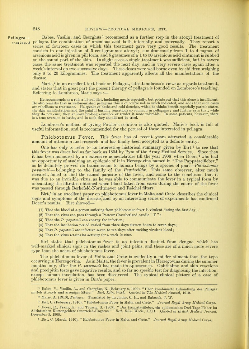 Pellagra— Babes, Vasilin, and Georghus ^ recommend as a further step in the atoxyl treatment of continued pellagra the combination of arsenious acid both internally and externally. They report a series of fourteen cases in which this treatment gave very good results. The treatment consists in one injection of 5 centigrammes atoxyl; simultaneously from 1 to 4 mgms. of arsenious acid is given in piU form, and 5 grammes of a 1 to 50 arsenious acid ointment is rubbed on the sound part of the skin. In shght cases a single treatment was sufficient, but in severe cases the same treatment was repeated the next day, and in very severe cases again after a week's interval on two successive days. These doses were well borne even by children weighing only 8 to 20 kilogrammes. The treatment apparently affects all the manifestations of the disease. Marie,2 in an excellent text-book on Pellagra, cites Lombroso's views as regards treatment, and states that in great part the present therapy of pellagra is founded on Lombroso's teaching. Eeferring to Lombroso, Marie says :— He recommends as a rule a liberal diet, including meats especially, but points out that this alone is insufficient. He also remarks that in well-nourished pellagrins this is of course not so much indicated, and adds that such cases are rebelUous to treatment. He speaks of baths and cold douches, which he thinks benefit especially paretic states, the skin manifestations and the painful burning sensations so common in pellagrins ; and further says that, while they do not cure, they at least prolong existence or render it more tolerable. In some patients, however, there is a true aversion to baths, and in such they should not be tried. Lombroso's method of giving Fowler's solution is also quoted. Marie's book is fuU of useful information, and is recommended for the perusal of those interested in pellagra. Phlebotomus Fever. This fever has of recent years attracted a considerable amount of attention and research, and has finally been accepted as a definite entity. One has only to refer to an interesting historical summary given by Birt ^ to see that this fever was described as far back as 1804 by Pym of the Army Medical Service. Since then it has been honoured by an extensive nomenclature tiU the year 1908 when Doerr,* who had an opportunity of studying an epidemic of it in Herzegovina named it  Das Pappatacifieber, as he definitely proved its transmission to human beings by a species of gna,t—-Phlebotomus papatasii — belonging to the family of the Psychodidce. This same observer, after much research, failed to find the causal parasite of the fever, and came to the conclusion that it was due to an invisible virus, as he was able to communicate the fever in a typical form by inoculating the filtrates obtained when blood taken from cases during the course of the fever was passed through Berkefeld-Nordtmeyer and Reichel filters. Birt,^ in an excellent paper on phlebotomus fever in Malta and Crete, describes the clinical signs and symptoms of the disease, and by an interesting series of experiments has confirmed Doerr's results. Birt showed— (1) That the blood of a person suffering from phlebotomus fever is virulent during the first day ; (2) That the virus can pass through a Pasteur Chamberland candle  F ; (3) That the P. papatasii can convey the infection; (4) That the incubation period varied from three days sixteen hours to seven days; (5) That P. papatasii are infective seven to ten days after sucking virulent blood; (6) That the virus retains its activity for a week m vitro. Birt states that phlebotomus fever is an infection distinct from dengue, which has well-marked clinical signs in the rashes and joint pains, and these are of a much more severe type than the aches of phlebotomus fever. The phlebotomus fever of Malta and Crete is evidently a milder ailment than the type occurring in Herzegovina. As in Malta, the fever is prevalent in Herzegovina during the summer months only, after the P. papatasii has made its appearance. Ophthalmo and skin reactions and precipitin tests gave negative results, and so far no specific test for diagnosing the infection, except human inoculation, has been discovered. The typical clinical picture of a case of phlebotomus fever is given in Birt's paper. 1 Babes, V., Vasilin, A., and Georghus, N. (February 8, 1909),  Uber kombinierte Behandlung der Pellagra mittels Atoxyls und arseniger Saure. Berl. Klin. Woch. Quoted in The Medical Annual, 1910. 2 Marie, A. (1910), Pellagra. Translated by Lavinder, C. H., and Babcock, J. W. 3 Birt, C. (February, 1910), Phlebotomus Fever in Malta and Crete. Journal Royal Army Medical Corps. * Doerr, R., Franz, K., and Taussig, S. (1908),  Das Pappatacifieber, ein epidemisches Drei-Tage-Fieber im Adriatischen Kiistengebiete Osterreich-Ungarns. Berl. Klin. Woch., XXII. Quoted in British Medical Journal, December 5, 1908. 5 Birt, C. (March, 1910),  Phlebotomus Fever in Malta and Crete. Journal Royal Army Medical Corps.