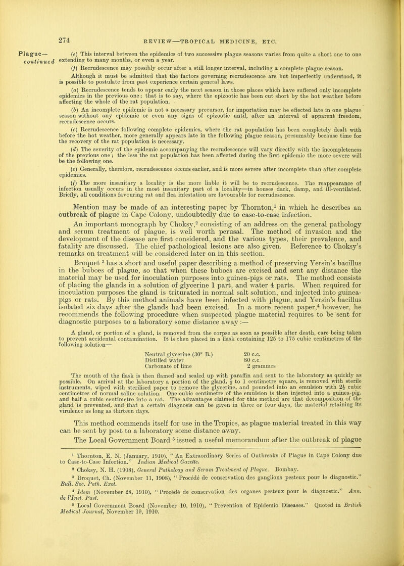 Plagfue— (e) This interval between the epidemics of two successive plague seasons varies from quite a short one to one continued extending to many months, or even a year. (/) Recrudescence may possibly occur after a still longer interval, including a complete plague season. Although it must be admitted that the factors governing recrudescence are but imperfectly understood, it is possible to postulate from past experience certain general laws. (a) Recrudescence tends to appear early the next season in those places which have suffered only incomplete epidemics in the previous one; that is to say, where the epizootic has been cut short by the hot weather before affecting the whole of the rat population. (&) An incomplete epidemic is not a necessary precursor, for importation may be effected late in one plague season without any epidemic or even any signs of epizootic until, after an interval of apparent freedom, recrudescence occurs. (c) Recrudescence following complete epidemics, where the rat population has been completely dealt with before the hot weather, more generally appears late in the following plague season, presumably because time for the recovery of the rat population is necessary. {d) The severity of the epidemic accompanying the recrudescence will vary directly with the incompleteness of the previous one ; the less the rat population has been affected during the first epidemic the more severe will be the following one. (e) Generally, therefore, recrudescence occurs earlier, and is more severe after incomplete than after complete epidemics. (/) The more insanitary a locality is the more liable it wiU be to recrudescence. The reappearance of infection usually occurs in the most insanitary part of a locahty—in houses dark, damp, and ill-ventUated. Briefly, all conditions favouring rat and flea infestation are favourable for recrudescence. Mention may be made of an interesting paper by Thornton,^ in which he describes an outbreak of plague in Cape Colony, undoubtedly due to case-to-case infection. An important monograph by Choksy,^ consisting of an address on the general pathology and serum treatment of plague, is well worth perusal. The method of invasion and the development of the disease are first considered, and the various types, their prevalence, and fatahty are discussed. The chief pathological lesions are also given. Reference to Choksy's remarks on treatment will be considered later on in this section. Broquet ^ has a short and useful paper describing a method of preserving Yersin's bacillus in the buboes of plague, so that when these buboes are excised and sent any distance the material may be used for inoculation purposes into guinea-pigs or rats. The method consists of placing the glands in a solution of glycerine 1 part, and water 4 parts. Wlien required for inoculation purposes the gland is triturated in normal salt solution, and injected into guinea- pigs or rats. By this method animals have been infected with plague, and Yersin's bacillus isolated six days after the glands had been excised. In a more recent paper,* however, he recommends the following procedure when suspected plague material requires to be sent for diagnostic purposes to a laboratory some distance away :— A gland, or portion of a gland, is removed from the corpse as soon as possible after death, care being taken to prevent accidental contamination. It is then placed in a iiask containing 125 to 175 cubic centimetres of the following solution— Neutral glycerine (30° B.) 20 c.c. Distilled water 80 c.c. Carbonate of lime 2 grammes The mouth of the flask is then flamed and sealed up with paraffin and sent to the laboratory as quickly as possible. On arrival at the laboratory a portion of the gland, | to 1 centimetre square, is removed with sterile instruments, wiped with steriUsed paper to remove the glycerine, and pounded into an emulsion with 2J cubic centimetres of normal saline solution. One cubic centimetre of the emulsion is then injected into a guinea-pig, and half a cubic centimetre into a rat. The advantages claimed for this method are that decomposition of the gland is prevented, and that a certain diagnosis can be given in three or four days, the material retaining its virulence as long as thirteen days. This method commends itself for use in the Tropics, as plague material treated in tliis way can be sent by post to a laboratory some distance away. The Local Government Board ^ issued a useful memorandum after the outbreak of plague 1 Thornton, E. N. (January, 1910),  An Extraordinary Series of Outbreaks of Plague in Cape Colony due to Case-to-Case Infection. Indian Medical Gazette. 2 Choksy, N. H. (1908), General Pathology and Serum Treatment of Plague. Bombay. ^ Broquet, Ch. (November 11, 1908),  Procede de conservation des ganglions pesteux pour le diagnostic. Bull. Soc. Path. Exot. * Idem (November 28, 1910),  Procede de conservation des organes pesteux pour le diagnostic. Ann. de rinst. Past. 5 Local Government Board (November 10, 1910),  Prevention of Epidemic Diseases. Quoted in British Medical Journal, November 19, 1910.