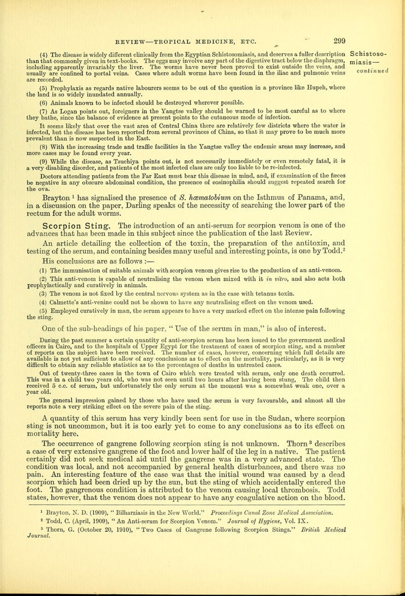 (4) The disease is widely difierent clinically from the Egyptian Schistosomiasis, and deserves a fuUer description Schistoso than that commonly given in text-books. The eggs may involve any part of the digestive tract below the diaphragm, m i a s i s including apparently invariably the liver. The worms have never been proved to exist outside the veins, and usually are confined to portal veins. Cases where adult worms have been found in the iUac and pulmonic veins continue are recorded. (5) Prophylaxis as regards native labourers seems to be out of the question in a province like Hupeh, where the land is so widely inundated annually. (6) Animals known to be infected should be destroyed wherever possible. (7) As Logan points out, foreigners in the Yangtse valley should be warned to be most careful as to where they bathe, since the balance of evidence at present points to the cutaneous mode of infection. It seems likely that over the vast area of Central China there are relatively few districts where the water is infected, but the disease has been reported from several provinces of China, so that it may prove to be much more prevalent than is now suspected in the East. (8) With the increasing trade and traffic facilities in the Yangtse valley the endemic areas may increase, and more cases may be found every year. (9) While the disease, as Tsuchiya points out, is not necessarily immediately or even remotely fatal, it is a very disabhng disorder, and patients of the most infected class are only too liable to be re-infected. Doctors attending patients from the Far East must bear this disease in mind, and, if examination of the fasces be negative in any obscure abdominal condition, the presence of eosinophilia should suggest repeated search for the ova. Brayton ^ has signalised the presence of S. hcematobium on the Isthmus of Panama, and, in a discussion on the paper, Darling speaks of the necessity of searching the lower part of the rectum for the adult worms. Scorpion Sting. The introduction of an anti-serum for scorpion venom is one of the advances that has been made in this subject since the pubhcation of the last Review. An article detaihng the collection of the toxin, the preparation of the antitoxin, and testing of the serum, and containing besides many useful and interesting points, is one by Todd.^ His conclusions are as foUows :— (1) The immunisation of suitable animals with scorpion venom gives rise to the production of an anti-venom. (2) This anti-venom is capable of neutrahsing the venom when mixed with it in vitro, and also acts both prophylacticaUy and curatively in animals. (3) The venom is not fixed by the central nervous system as in the case with tetanus toxin. (4) Cabnette's anti-venine could not be shown to have any neutrahsing efiect on the venom used. (5) Employed curatively in man, the serum appears to have a very marked efiect on the intense pain following the sting. One of the sub-headings of his paper,  Use of the serum in man, is also of interest. During the past summer a certain quantity of anti-scorpion serum has been issued to the government medical officers in Cairo, and to the hospitals of Upper Egypt for the treatment of cases of scorpion sting, and a number of reports on the subject have been received. The number of cases, however, concerning which full details are available is not yet sufficient to allow of any conclusions as to efiect on the mortahty, particularly, as it is very difficult to obtain any rehable statistics as to the percentages of deaths in untreated cases. Out of twenty-three cases in the town of Cairo which were treated with serum, only one death occurred. This was in a child two years old, who was not seen until two hours after having been stung. The child then received 5 c.c. of serum, but unfortunately the only serum at the moment was a somewhat weak one, over a year old. The general impression gained by those who have used the serum is very favourable, and almost all the reports note a very striking effect on the severe pain of the sting. A quantity of this serum has very kindly been sent for use in the Sudan, where scorpion sting is not uncommon, but it is too early yet to come to any conclusions as to its effect on mortahty here. The occurrence of gangrene following scorpion sting is not unknown. Thorn ^ describes a case of very extensive gangrene of the foot and lower half of the leg in a native. The patient certainly did not seek medical aid until the gangrene was in a very advanced state. The condition was local, and not accompanied by general health disturbances, and there was no pain. An interesting feature of the case was that the initial wound was caused by a dead scorpion which had been dried up by the sun, but the sting of which accidentally entered the foot. The gangrenous condition is attributed to the venom causing local thrombosis. Todd states, however, that the venom does not appear to have any coagulative action on the blood. ■ Brayton, N. D. (1909),  Bilharziasis in the New World. Proceedings Canal Zone Medical Association. 2 Todd, C. (April, 1909), An Anti-serum for Scorpion Venom. Journal of Hygiene, Vol. IX. ' Thorn, G. (October 20, 1910), Two Cases of Gangrene following Scorpion Stings. British Medical J ournal.