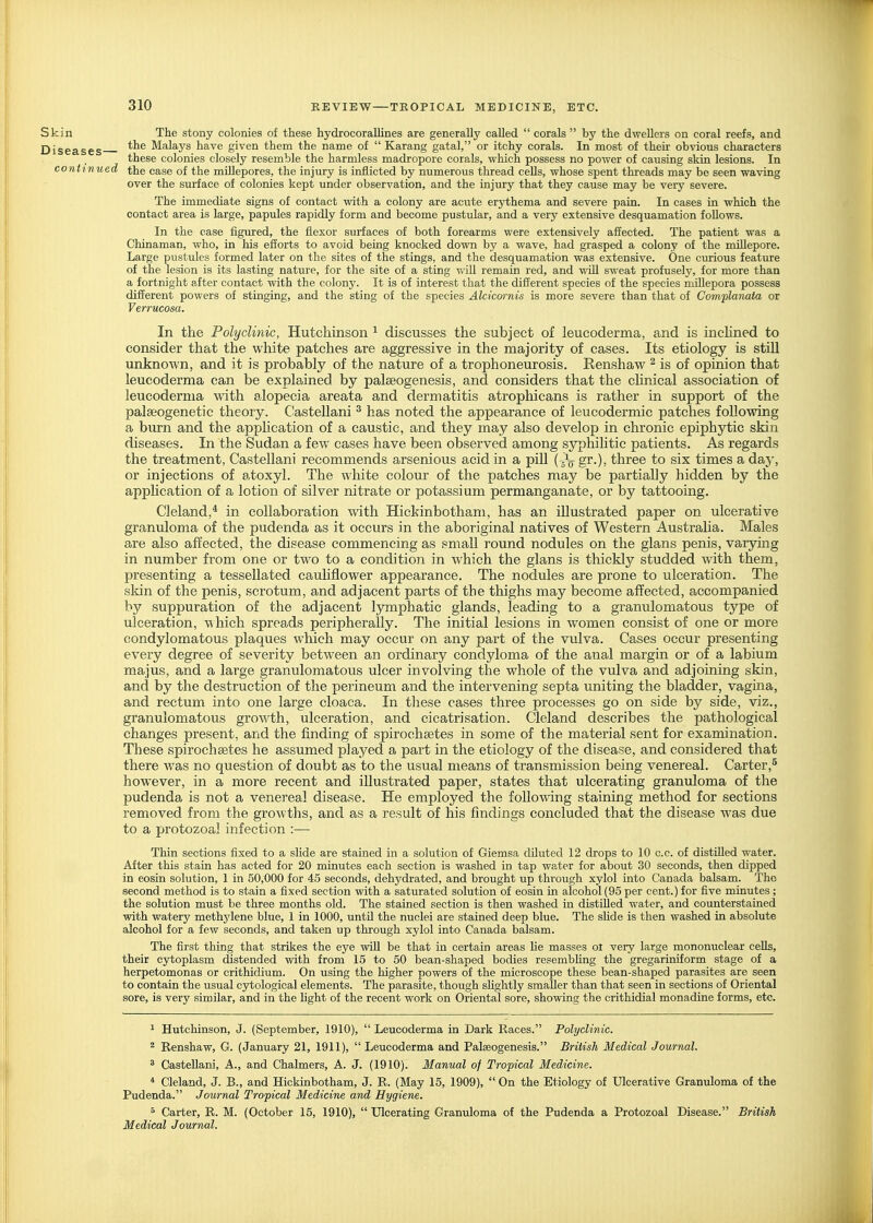 Skin The stony colonies of these hydrocoraUines are generally called  corals  by the dwellers on coral reefs, and Diseases ^^^ Malays have given them the name of  Karang gatal, or itchy corals. In most of their obvious characters these colonies closely resemble the harmless madrepore corals, which possess no power of causing skin lesions. In continued the ease of the miUepores, the injury is inflicted by numerous thread cells, whose spent threads may be seen waving over the surface of colonies kept under observation, and the injury that they cause may be very severe. The immediate signs of contact with a colony are acute erythema and severe pain. In cases in which the contact area is large, papules rapidly form and become pustular, and a very extensive desquamation foUows. In the case figured, the flexor surfaces of both forearms were extensively affected. The patient was a Chinaman, who, in his efforts to avoid being knocked down by a wave, had grasped a colony of the millepore. Large pustules formed later on the sites of the stings, and the desquamation was extensive. One curious feature of the lesion is its lasting nature, for the site of a sting v.ill remain red, and wiU sweat profusely, for more than a fortnight after contact with the colony. It is of interest that the different species of the species miUepora possess different powers of stinging, and the sting of the species Alcicm-nis is more severe than that of Com-planata or Verrucosa. In the Polyclinic, Hutchinson ^ discusses the subject of leucoderma, and is inchned to consider that the white patches are aggressive in the majority of cases. Its etiology is still unknown, and it is probably of the nature of a trophoneurosis. Renshaw ^ is of opinion that leucoderma can be explained by palseogenesis, and considers that the chnical association of leucoderma with alopecia areata and dermatitis atrophicans is rather in support of the palaeogenetic theory. CasteUani ^ has noted the appearance of leucodermic patches following a burn and the appUcation of a caustic, and they may also develop in chronic epiphytic skin diseases. In the Sudan a few cases have been observed among syphilitic patients. As regards the treatment, CasteUani recommends arsenious acid in a pill (sVgr-)) three to six times a day, or injections of atoxyl. The white colour of the patches may be partially hidden by the apphcation of a lotion of silver nitrate or potassium permanganate, or by tattooing. Cleland,* in collaboration with Hickinbotham, has an illustrated paper on ulcerative granuloma of the pudenda as it occurs in the aboriginal natives of Western Australia. Males are also affected, the disease commencing as small round nodules on the glans penis, varying in number from one or two to a condition in which the glans is thickly studded with them, presenting a tessellated cauhflower appearance. The nodules are prone to ulceration. The skin of the penis, scrotum, and adjacent parts of the thighs may become affected, accompanied by suppuration of the adjacent l5rmphatic glands, leading to a granulomatous type of ulceration, -which spreads peripherally. The initial lesions in women consist of one or more condylomatous plaques which may occur on any part of the vulva. Cases occur presenting every degree of severity between an ordinary condyloma of the anal margin or of a labium majus, and a large granulomatous ulcer involving the whole of the vulva and adjoining skin, and by the destruction of the perineum and the intervening septa uniting the bladder, vagina, and rectum into one large cloaca. In these cases three processes go on side by side, viz., granulomatous growth, ulceration, and cicatrisation. Cleland describes the pathological changes present, and the finding of spirochaetes in some of the material sent for examination. These spirochsetes he assumed played a part in the etiology of the disease, and considered that there Avas no question of doubt as to the usual means of transmission being venereal. Carter,^ however, in a more recent and illustrated paper, states that ulcerating granuloma of the pudenda is not a venereal disease. He employed the following staining method for sections removed from the growths, and as a result of his findings concluded that the disease was due to a protozoa] infection :— Thin sections fixed to a slide are stained in a solution of Giemsa diluted 12 drops to 10 c.c. of distilled water. After this stain has acted for 20 minutes each section is washed in tap water for about 30 seconds, then dipped in eosin solution, 1 in 50,000 for 45 seconds, dehydrated, and brought up through xylol into Canada balsam. The second method is to stain a fixed section with a saturated solution of eosin in alcohol (95 per cent.) for five minutes ; the solution must be three months old. The stained section is then washed in distilled water, and counterstained with watery methjdene blue, 1 in 1000, until the nuclei are stained deep blue. The slide is then washed in absolute alcohol for a few seconds, and taken up through xylol into Canada balsam. The first thing that strikes the eye will be that in certain areas lie masses ot very large mononuclear cells, their cytoplasm distended with from 15 to 50 bean-shaped bodies resembhng the gregariniform stage of a herpetomonas or crithidium. On using the higher powers of the microscope these bean-shaped parasites are seen to contain the usual cytological elements. The parasite, though slightly smaller than that seen in sections of Oriental sore, is very similar, and in the light of the recent work on Oriental sore, showing the crithidial monadine forms, etc. ^ Hutchinson, J. (September, 1910),  Leucoderma in Dark Races. Polyclinic. 2 Renshaw, G. (January 21, 1911),  Leucoderma and Palseogenesis. British Medical Journal. 8 CasteUani, A., and Chalmers, A. J. (1910). Manual of Tropical Medicine. * Cleland, J. B., and Hickinbotham, J. R. (May 15, 1909), On the Etiology of Ulcerative Granuloma of the Pudenda. Journal Tropical Medicine and Hygiene. 5 Carter, R. M. (October 15, 1910),  Ulcerating Granuloma of the Pudenda a Protozoal Disease. British Medical Journal.