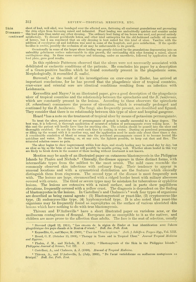 Skin sheet of lead, well oiled, was bandaged over the affected area, flattening aU exuberant granulations and preventing Diseases ^^'^^^ edges from becoming raised and indurated. Final healing was undoubtedly quicker and sounder under this lead plate than under any other dressing. The ordinary lead hning of tea boxes was used, and proved entirely continued satisfactory. To discard perchloride lotion and other tried antiseptics for the old-fashioned carboUc oil savours of heresy, but I am convinced that an oily dressing is best suited for tliis kind of ulcer. VaseUne with the addition of eucaljrptus oU and iodoform was used in some of the hospitals, and gave satisfaction. If the specific bacillus is aerobic, possibly the occlusion of air may be unfavourable to its growth. Occasionally in some of the larger ulcers heahng was greatly delayed by the granulations degenerating into an unhealthy gelatinous surface unfavourable to skin growth, the surrounding skin edge forming a raised, almost cartilaginous ring. In these cases curettage and trimming, under an anaesthetic, followed by apphcation of the lead plate, gave good results. In this epidemic Patterson observed that the ulcers were not necessarily associated with debilitated or cachectic conditions of the patients. He concludes his paper by a description of a Gram-positive bacillus which he found constantly present in the phagedaenic sores. Morphologically, it resembled B. mallei. Stevenel,^ as the result of his investigations on craw-craw in Zinder, has arrived at important conclusions, for he has proved that the phagedsenic ulcer of tropical countries, craw-craw and oriental sore are identical conditions resulting from an infection with Leishmania. Keysselhtz and Mayer,^ in an illustrated paper, give a good description of the phagedsenic ulcer of tropical countries and the relationship between the spirochsetes and the B. fusiformis, which are constantly present in the lesions. According to these observers the spirochsete [S. schaudinni) commences the process of ulceration, which is eventually prolonged and continued by the B. fusiformis. The fungi, also frequently present, are described and figured. They consider that there is no relationship between this type of ulcer and hospital gangrene. Heard ^ has a note on the treatment of tropical ulcer by means of potassium permanganate. To treat the ulcer, persistent use of permanganate of potash is usually successful to a large degree. The best way, it is beheved, is thorough apphcation of saturated solution of permanganate every waking hour. In this case the patient wiU hardly have time for anything else. The solution should be poured into the ulcer and thoroughly swabbed. Do not dip the swab each time by soaking in water. Dusting on powdered permanganate or filling up the wound with it is another way, and the apphcation need be made only about three times a day. A considerable exudation of blood or serum into the powdered permanganate causes it to become heated like quickhme and water. No dressing, or, at any rate, the hghtest possible, to keep out dust and flies. The saturated solution causes no pain. The ulcer begins to show improvement within four days, and steady heahng may be noted day by day, but an ulcer as big as the brim of one's hat wiU possibly be months getting well. Whether ulcers healed in this way are hkely to break down in the manner of those healing without treatment is not known. Mention may be made of an illustrated paper on cutaneous blastomycosis in the Phihppine Islands by Phalen and Nichols.* Chnically, the disease appears in three distinct forms, with intermediate tjrpes from the mildest to the most severe. The mild cases resemble the commonly observed skin infections with ordinary fungi. Their tendency to appear in unusual locations and with a symmetrical distribution are the features which clinically distinguish them from ringworm. The second tjrpe of the disease is most frequently met with. The lesions are large, circumscribed with a ridged border beset with miliary abscesses covered with crusts. The third or severe types may be mistaken for tuberculous or syphilitic lesions. The lesions are extensive with a raised surface, and in parts show papilhform elevations, frequently covered with a yellow crust. The diagnosis is dependent on the finding of blastomycetes in the lesions. In Castellani's and Chalmers's ^ work four types of organisms are described as being causal agents : (1) Blastomycetoid or yeast-like, (2) crjrptococcus-hke type, (3) endomyces-like type, (4) hyphomycetoid type. It is also noted that yeast-hke organisms may be frequently found as saprophytes on the surface of various ulcerated skin lesions which have nothing to do with true blastomycosis. Thiroux and D'Anfreville have a short illustrated paper on variolous acne, or the moUuscum contagiosum of Senegal. Europeans are as susceptible to it as the natives, and children are more prone to the affection than adults. The face is the seat of selection, usually 1 Stevenel (April 12, 1911),  Les cro-cro de la region de Zinder et leur identification avec I'ulcere phagedenique des pays chauds et le Bouton d'orient. Bull. Soc. Path. Exot. 2 KeysseUitz, G., and Mayer, M. (1909),  Uber das Ulcus tropicum. Arch. f. Schiff.i-v. Tropen-Hyg., Vol. XIII. ' Heard, G. P. (October 15, 1908),  Therapy in Yaws and in Tropical Ulcer. Journal Tropical Medicine and Hygiene. * Phalen, J. M., and Nichols, H. J. (1908), Blastomycosis of the Skin in the Philippine Islands, Philippine Journal of Science, Vol. III. ^ Castellani, A., and Chalmers, A. J. (1910). Manual of Tropical Medicine. ' Thiroux, A., and D'Anfreville, L. (July, 1909),  De I'acne varioloforme ou molluscum contagiosum au Senegal. Bull. Soc. Path. Exot.