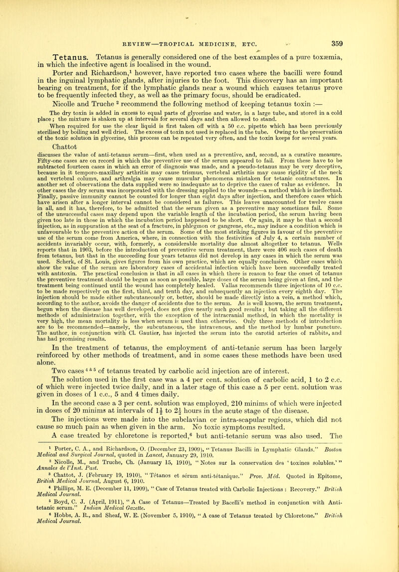 Tetanus. Tetanus is generally considered one of the best examples of a pure toxsemia, in which the infective agent is locahsed in the wound. Porter and Richardson,^ however, have reported two cases where the bacilli were found in the inguinal lymphatic glands, after injuries to the foot. This discovery has an important bearing on treatment, for if the lymphatic glands near a wound which causes tetanus prove to be frequently infected they, as well as the primary focus, should be eradicated. Nicolle and Truche ^ recommend the followng method of keeping tetanus toxin :— The dry toxin is added in excess to equal parts of glycerine and water, in a large tube, and stored in a cold place; the mixture is shaken up at intervals for several days and then allowed to stand. When required for use the clear Uquid is first taken o£E with a 50 c.c. pipette which has been previously sterilised by boiling and well dried. The excess of toxin not used is replaced in the tube. Owing to the preservation of the toxic solution in glycerine, this process can be repeated very often, and the toxin keeps for several years. Chattot discusses the value of anti-tetanus serum—first, when used as a preventive, and, second, as a curative measure. Fifty-one cases are on record in which the preventive use of the serum appeared to fail. From these have to be subtracted fourteen cases in which an error of diagnosis was made, and a pseudo-tetanus may be very deceptive, because in it temporo-maxillary arthritis may cause trismus, vertebral arthritis may cause rigidity of the neck and vertebral column, and arthralgia may cause muscular phenomena mistaken for tetanic contractures. In another set of observations the data supphed were so inadequate as to deprive the cases of value as evidence. In other cases the dry serum was incorporated with the dressing applied to the wounds—a method which is ineffectual. Finally, passive immunity cannot be counted for longer than eight days after injection, and therefore cases which have arisen after a longer interval cannot be considered as failures. This leaves unaccounted for twelve cases in all, and it has, therefore, to be admitted that the serum given as a preventive may sometimes fail. Some of the unsuccessful cases may depend upon the variable length of the incubation period, the serum having been given too late in those in which the incubation period happened to be short. Or again, it may be that a second injection, as in suppuration at the seat of a fracture, in phlegmon or gangrene, etc., may induce a condition which is unfavourable to the preventive action of the serum. Some of the most striking figures in favour of the preventive use of the serum come from America, where, in connection with the festivities of July 4, a certain number of accidents invariably occur, with, formerly, a considerable mortality due almost altogether to tetanus. Wells reports that in 1903, before the introduction of preventive serum treatment, there were 406 such cases of death from tetanus, but that in the succeeding four years tetanus did not develop in any cases in which the serum was used. Scherk, of St. Louis, gives figures from his own practice, which are equally conclusive. Other cases which show the value of the serum are laboratory cases of accidental infection which have been successfully treated with antitoxin. The practical conclusion is that in all cases in which there is reason to fear the onset of tetanus the preventive treatment should be begun as soon as possible, large doses of the serum being given at first, and the treatment being continued until the wound has completely healed. Vallas recommends three injections of 10 c.c. to be made respectively on the first, third, and tenth day, and subsequently an injection every eighth day. The injection should be made either subcutaneously or, better, should be made directly into a vein, a method which, according to the author, avoids the danger of accidents due to the serum. As is well known, the serum treatment, begun when the disease has well developed, does not give nearly such good results ; but taking all the different methods of administration together, with the exception of the intracranial method, in which the mortality is very high, the mean mortality is less when serum is used than otherwise. Only three methods of introduction are to be recommended—namely, the subcutaneous, the intravenous, and the method by lumbar puncture. The author, in conjunction with CI. Gautier, has injected the serum into the carotid arteries of rabbits, and has had promising results. In the treatment of tetanus, the employment of anti-tetanic serum has been largely reinforced by other methods of treatment, and in some cases these methods have been used alone. Two casesof tetanus treated by carbohc acid injection are of interest. The solution used in the first case was a 4 per cent, solution of carbohc acid, 1 to 2 c.c. of which were injected twee daily, and in a later stage of this case a 5 per cent, solution was given in doses of 1 c.c, 5 and 4 times daily. In the second case a 3 per cent, solution was employed, 210 minims of which were injected in doses of 20 minims at intervals of to 2h hours in the acute stage of the disease. The injections were made into the subclavian or intra-scapular regions, which did not cause so much pain as when given in the arm. No toxic symptoms resulted. A case treated by chloretone is reported,^ but anti-tetanic serum was also used. The ^ Porter, C. A., and Richardson, 0. (December 23, 1909), Tetanus Bacilli in Lymphatic Glands. Boston Medical and Surgical Journal, quoted in Lancet, January 29, 1910. 2 NicoUe, M., and Truche, Ch. (January 15, 1910),  Notes sur la conservation des ' toxines solubles.'  Annales de Vlnst. Past. 3 Chattot, J. (February 19, 1910),  Tetanos et serum anti-tetanique. Prov. Med. Quoted in Epitome, British Medical Journal, August 6, 1910. * Phillips, M. E. (December 11, 1909),  Case of Tetanus treated with Carbohc Injections : Recovery. British Medical Journal. s Boyd, C. J. (April, 1911), A Case of Tetanus—Treated by BaceUi's method in conjunction with Anti- tetanic serum. Indian Medical Gazette. ' Hobbs, A. R., and Sheaf, W. E. (November 5, 1910),  A case of Tetanus treated by Chloretone. British Medical Journal.