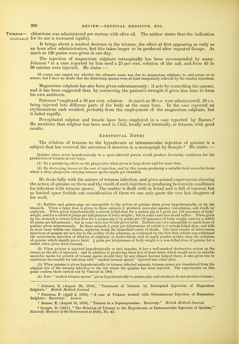 Tetanus— chloretone was administered per rectum with olive oil. The author states that the indication continued for its use is increased rigidity. It brings about a marked decrease in the trismus, the effect at first appearing as early as an hour after administration, but this takes longer to be produced after repeated dosage. As much as 120 grains were given in one day. The injection of magnesium sulphate intraspinaUy has been recommended by many. Johnson ^ in a case .reported by him used a 25 per cent, solution of the salt, and from 45 to 60 minims were injected. He states :— Of course one cannot say whether the ultunate cause was due to magnesium sulphate, to anti serum or to nature, but I have no doubt that the distressing spasms were at least temporarily reheved by the lumbar injections. Magnesium sulphate has also been given subcutaneously; it acts by controlling the spasms, and it has been suggested that, by conserving the patient's strength it gives him time to form his own antitoxin. Paterson ^ employed a 10 per cent, solution. As much as 20 c.c. were administered, 10 c.c. being injected into different parts of the body at the same time. In the case reported an erythematous rash resulted, probably from the employment of the magnesium sulphate, but it faded rapidly. Precipitated sulphur and treacle have been employed in a case reported by Barnes.^ He mentions that sulphm: has been used in Chih, locally and internally, in tetanus, mth good results. Additional Notes The relation of tetanus to the hypodermic or intramuscular injection of quinine is a subject that has received the attention it deserves in a monograph by Semple.* He states :— Quinine when given hypodermically to a spore-infected person would produce favouring conditions for the production of tetanus in two ways. (1) By a paralysing effect on the phagocytes when given in large doses and for some time. (2) By destroying tissues at the seat of injection, and by this means producing a suitable local anterobic focus where a stray phagocyte carrying tetanus spores might get stranded. He deals fully with the nature of tetanus infection, and gives animal experiments showing the action of quinine on them and the result of such injection in producing favourable conditions for infection with tetanus spores. The matter is dealt with in detail and is full of interest, but as limited space forbids our consideration of them we can only quote the two last chapters of his work. (1) Rabbits and guinea-pigs are susceptible to the action of quinine when given hypodermically, or by the stomach. When a large dose is given to these animals it produces muscular spasms, convulsions, and death by asphyxia. When given hypodermically a certain lethal dose for a guinea-pig is 1 grain per 150 grammes of body- weight, and for a rabbit 6 grains per kilogramme of body-weight; but in some cases less would suifice. When given by the stomach a certain lethal dose for a guinea-pig is IJ grains per 150 grammes of body weight, and for a rabbit 15 grains per kilogramme ; but in some cases less would prove fatal. Rabbits are very susceptible to small doses of quinine given intravenously. In these animals J grain per kilogramme of rabbit is a certain lethal dose, and kills in most cases within one minute, asphyxia being the immediate cause of death. The fatal results of intravenous injections of quinine are not due to the acidity of the solutions, as evidenced by the fact that rabbits can mthstand the intravenous injection of dilution of sulphuric or hydrochloric acid of much greater acidity than the solutions of quinine which rapidly prove fatal. \ grain per kilogramme of body-weight is a non-lethal dose of quinine for a rabbit when given intravenously. (2) When quinine is injected hypodermically or into muscles, it has a well-marked destructive action on the tissues at the site of injection ; and in addition to producing these foci of dead tissue which would serve as suitable anaerobic media for growth of tetanus spores should they by any chance become lodged there, it also gives rise to conditions favourable for infection with  washed tetanus spores  injected into other sites. (3) When quinine is given hypodermically to tetanus infected animals, tetanus germs are transferred from the original site of the tetanus infection to the site where the quinine has been injected. The experiments on this point confirm those carried out by Vincent in 1904. (4) Pure  washed tetanus spores  given hypodermically to guinea-pigs and monkeys do not produce tetanus ; 1 Johnson, E. (August 20, 1910),  Treatment of Tetanus by Intraspinal Injections of Magnesium Sulphate. British Medical Journal. 2 Paterson, P. (April 2, 1910), A case of Tetanus treated with Subcutaneous Injection of Magnesium Sulphate: Recovery. Lancet. ^ Barnes, E. (August 13, 1910), Tetanus in a Septuagenarian: Recovery. British Medical Journal. * Semple, D. (1911), The Relation of Tetanus to the Hypodermic or Intramuscular Injection of Quinine. Scientific Memoirs of the Government of India, No. 43.