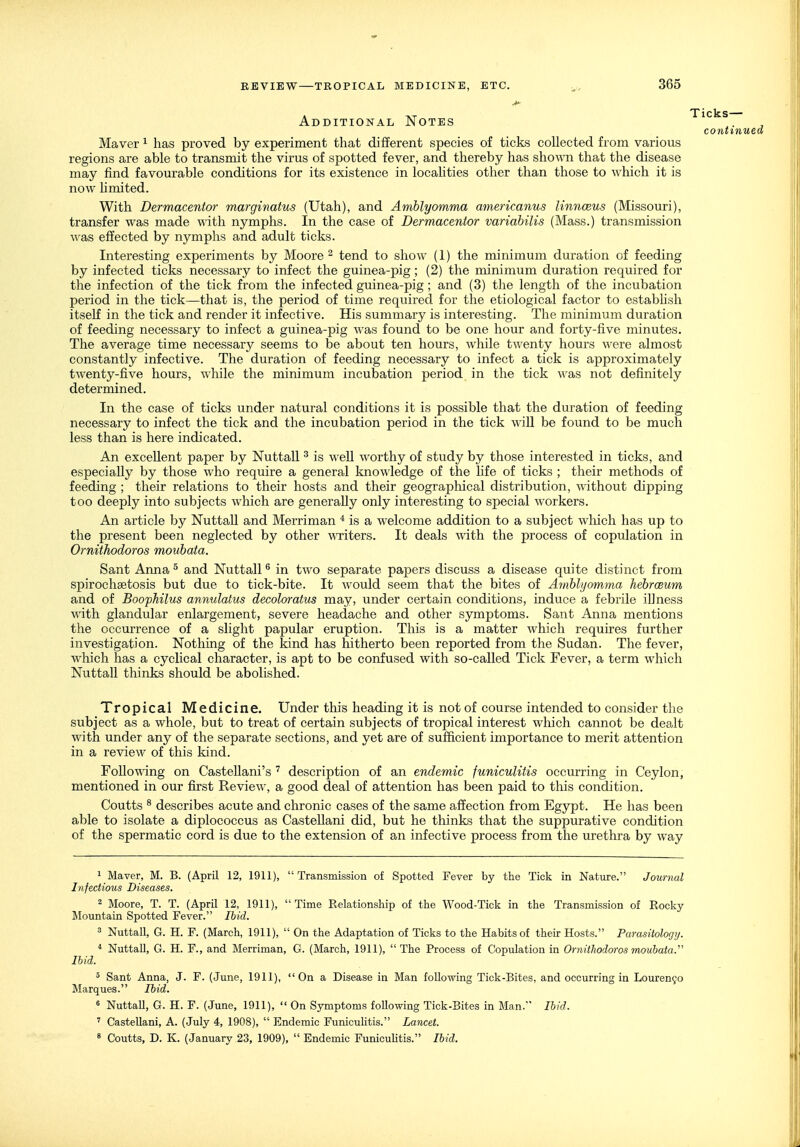 Additional Notes continue Maver ^ has proved by experiment that different species of ticks collected from various regions are able to transmit the virus of spotted fever, and thereby has sho^^'n that the disease may find favourable conditions for its existence in locahties other than those to which it is now limited. With Dermacentor marginatus (Utah), and Amblyomma americanus linnceus (Missouri), transfer was made with nymphs. In the case of Dermacentor variabilis (Mass.) transmission was effected by nymphs and adult ticks. Interesting experiments by Moore ^ tend to show (1) the minimum duration of feeding by infected ticks necessary to infect the guinea-pig; (2) the minimum duration required for the infection of the tick from the infected guinea-pig; and (3) the length of the incubation period in the tick—that is, the period of time required for the etiological factor to estabhsh itself in the tick and render it infective. His summary is interesting. The minimum duration of feeding necessary to infect a guinea-pig was found to be one hour and forty-five minutes. The average time necessary seems to be about ten hours, while twenty hours were almost constantly infective. The duration of feeding necessary to infect a tick is approximately twenty-five hours, while the minimum incubation period in the tick was not definitely determined. In the case of ticks under natural conditions it is possible that the duration of feeding necessary to infect the tick and the incubation period in the tick will be found to be much less than is here indicated. An excellent paper by Nuttall ^ is well worthy of study by those interested in ticks, and especially by those who require a general knowledge of the life of ticks ; their methods of feeding ; their relations to their hosts and their geograplaical distribution, without dipping too deeply into subjects which are generally only interesting to special workers. An article by Nuttall and Merriman is a welcome addition to a subject which has up to the present been neglected by other ^\Titers. It deals with the process of copulation in Ornithodoros mouhata. Sant Anna ^ and Nuttall ^ in two separate papers discuss a disease quite distinct from spirochsetosis but due to tick-bite. It would seem that the bites of Amblyomma hebrceum and of Boophilus annulatus decoloratus may, under certain conditions, induce a febrile illness ■with glandular enlargement, severe headache and other symptoms. Sant Anna mentions the occurrence of a slight papular eruption. This is a matter which requires further investigation. Nothing of the kind has hitherto been reported from the Sudan. The fever, which has a cyclical character, is apt to be confused with so-called Tick Fever, a term which Nuttall thinks should be abolished. Tropical Medicine. Under this heading it is not of course intended to consider the subject as a whole, but to treat of certain subjects of tropical interest which cannot be dealt with under any of the separate sections, and yet are of sufficient importance to merit attention in a review of this kind. FoUo'O'ing on CasteUani's description of an endemic funiculitis occurring in Ceylon, mentioned in our first Review, a good deal of attention has been paid to this condition. Coutts ^ describes acute and chronic cases of the same affection from Egypt. He has been able to isolate a diplococcus as Castellani did, but he thinks that the suppurative condition of the spermatic cord is due to the extension of an infective process from the urethra by way 1 Maver, M. B. (April 12, 1911), Transmission of Spotted Fever by the Tick in Nature. Journal Infectious Diseases. 2 Moore, T. T. (April 12, 1911), Time Relationship of the Wood-Tick in the Transmission of Rocky Mountain Spotted Fever. Ihid. 3 Nuttall, G. H. F. (March, 1911),  On the Adaptation of Ticks to the Habits of their Hosts. Parasitology. * Nuttall, G. H. F., and Merriman, G. (March, 1911), The Process of Copulation in Ornithodoros mouhata.'' Ihid. ° Sant Anna, J. F. (June, 1911), On a Disease in Man following Tick-Bites, and occurring in Louren9o Marques. Ihid. 6 Nuttall, G. H. F. (June, 1911),  On Symptoms following Tick-Bites in Man. Ihid. ' Castellani, A. (July 4, 1908),  Endemic Funicuhtis. Lancet. 8 Coutts, D. K. (January 23, 1909),  Endemic Funicuhtis. Ihid.