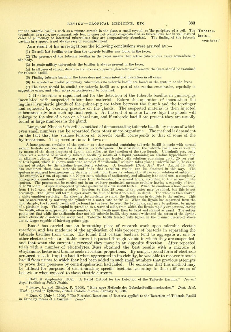 for the tubercle bacillus, such as a minute scratch in the glass, a small crystal, or the periphery of a cell. The Tubercu- organisms, as a rule, are comparatively few, in cases not plainly diagnosticated as tuberculous, but in well-marked jQgjg cases of pulmonary or intestinal tuberculosis they are comparatively abundant. The finding of the tubercle bacillus in a spread is not always easy of accomplishment. contmu As a result of his investigations the following conclusions were arrived at:— (1) No acid-fast bacillus other than the tubercle bacillus was found in the faeces. (2) The presence of the tubercle bacillus in the faeces means that active tuberculosis exists somewhere in the body. (3) In acute miUary tuberculosis the bacillus is always present in the ffeces. (4) In all cases of chronic diarrhoea and in cases of general glandular involvement, the faeces should be examined for tubercle baciUi. (5) Finding tubercle bacilli in the faeces does not mean intestinal ulceration in all cases. (6) In arrested or healed pulmonary tuberculosis no tubercle baciUi are found in the sputum or the faeces. (7) The faeces should be studied for tubercle bacilli as a part of the routine examination, especially in suggestive cases, and when no expectoration can be obtained. Dold ^ describes a rapid method for the detection of the tubercle bacillus in guinea-pigs inoculated with suspected tuberculous material. Before the operation of inoculation the inguinal lymphatic glands of the guinea-pig are taken between the thumb and the forefinger and squeezed by exerting pressure on the glands. The suspected material is then injected subcutaneously into each inguinal region. At the end of nine to t-welve days the glands will enlarge to the size of a pea or a hazel nut, and if tubercle bacilli are present they are usually found in large numbers in the gland. Lange and Nitsche ^ describe a method of demonstrating tubercle bacilli, by means of which even small numbers can be separated from other micro-organisms. The method is dependent on the fact that the surface tension of tubercle baciUi corresponds to that of some of the hydrocarbons. The procedure is as follows :— A homogeneous emulsion of the sputum or other material containing tubercle bacilli is made with normal sodium hydrate solution, and this is shaken up with ligroin. On separating, the tubercle bacilli are carried up by means of the rising droplets of hgroin, and collect at the junction of the two liquids. Uhlenhuth previously described a method of separating tubercle baciUi by means of a Hquid containing an alkaUne hypochlorite and an alkaline hydrate. When ordinary micro-organisms are treated with solutions containing up to 20 per cent, of this liquid, which is known under the name of  antiformin, solution takes place ; tubercle bacOli, however, are not attacked by the alkaUne hypochlorite solution. G. Bernhardt {Deut. Med. Woch., August 19, 1909) has combined these two methods and finds that excellent results can be obtained in this way. The sputum is rendered homogeneous by shaking up with four times its volume of a 20 per cent, solution of antiformin (for example, 3 c.cm. of sputum in a 20 per cent, solution of antiformin), and allowing it to stand until a completely homogeneous emulsion results. This takes from half-an-hour to several hours, according to the nature of the sputum. The process can be carried out in an ordinary graduated measure cyUnder having a capacity of from 50 to 200 c.cm. A special stoppered cylinder graduated in c.cm. is still better. When the emulsion is homogeneous, from 1 to 3 c.cm. of Hgroin is added. Previous to this, 25 c.cm. of tap-water may be added, but this is not necessary. The hgroin wiU form a layer above the fluid of from 3 to 5 mm. in depth. The whole is then shaken, a white emulsion resulting. On allowing the emulsion to stand, the ligroin rises in droplets to the surface. This can be accelerated by warming the cyhnder in a water-bath at 60° C. When the ligroin has separated from the fluid sharply, the tubercle baciUi will be found in the layer between the two fluids, and may be gathered by means of a platinum loop. The loopful is spread on to a warmed slide, from which the ligroin rapidly evaporates, leaving the bacilU, often in suri^risingly large numbers. The baciUi must then be fixed and stained as usual. The author points out that while the antiformin does not kiU tubercle bacUU, they cannot withstand the action of the Ugroin, which obviously dissolves the waxy coat. Tubercle baciUi treated with Ugroin in the manner described above are no longer capable of infecting guinea-pigs. Russ ^ has carried out an interesting piece of research work upon microbic electric reactions, and has made use of the application of this property of bacteria in separating the tubercle bacillus from urine. He found that certain bacteria tend to aggregate at one or other electrode when a suitable current is passed through a fluid in which they are suspended, and that when the current is reversed they move in an opposite direction. After repeated trials with a number of electrolytes, Russ obtained the best results with a mixture of ethylamine, lactic and bromic acids in certain proportions. By using a special form of electrode arranged so as to trap the bacilh when aggregated in its vicinity, he was able to recover tubercle bacilli from urines to which they had been added in such small numbers that previous attempts to prove their presence by centrifugahsation had failed. He considers that this method may be utilised for purposes of discriminating specific bacteria according to their differences of behaviour when exposed to these electric currents. 1 Dold, H. (September, 1908),  A Rapid Method for the Detection of the Tubercle BacUlus. Journal Royal Institute of Public Health. 2 Lange, L., and Nitsche, P. (1909),  Eine neue Methode des TuberkelbaziUennachweises. Deut. Med. Woch., quoted in Epitome, British Medical Journal, January 8, 1910. ' Russ, C. (July 3, 1909),  The Electrical Reactions of Bacteria applied to the Detection of Tubercle BaciUi in Urine by means of a Current. Lancet.