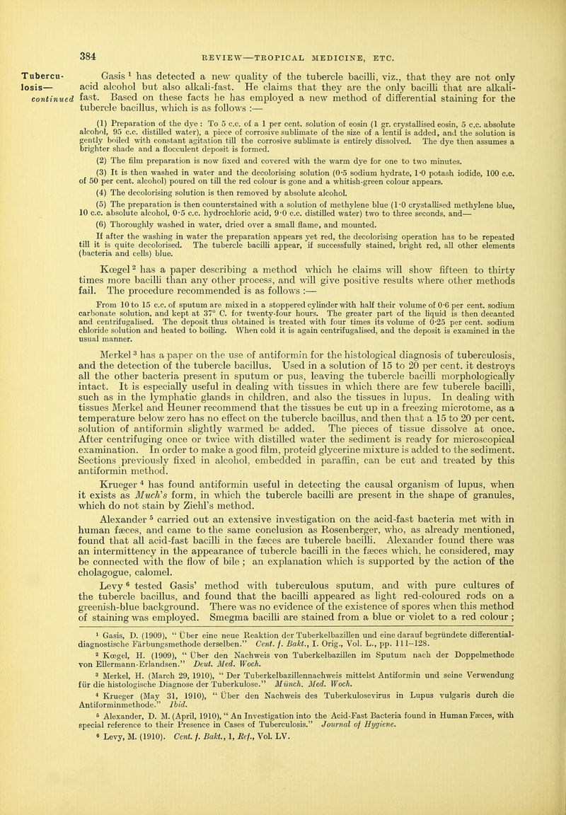 Tubercu- Gasis ^ has detected a new quality of the tubercle bacilH, viz., that they are not only losis— acid alcohol but also alkali-fast. He claims that they are the only bacilU that are alkah- continued fast. Based on these facts he has employed a new method of differential staining for the tubercle bacillus, which is as follows :— (1) Preparation of the dye : To 5 c.c. of a 1 per cent, solution of eosin (1 gr. crystallised eosin, 5 c.c. absolute alcohol, 95 c.c. distilled water), a piece of corrosive subUmate of the size of a lentU is added, and the solution is gently boiled with constant agitation till the corrosive subhmate is entirely dissolved. The dye then assumes a brighter shade and a flocculent deposit is formed. (2) The film preparation is now iixed and covered with the warm dye for one to two minutes. (3) It is then washed in water and the decolorising solution (0-5 sodium hydrate, 1-0 potash iodide, 100 c.c. of 50 per cent, alcohol) poured on tUl the red colour is gone and a whitish-green colour appears. (4) The decolorising solution is then removed by absolute alcohol. (5) The preparation is then counterstained with a solution of methylene blue (1-0 crystallised methylene blue, 10 c.c. absolute alcohol, 0-5 c.c. hydrochloric acid, 9-0 c.c. distilled water) two to three seconds, and— (6) Thoroughly washed in water, dried over a small flame, and mounted. If after the washing in water the preparation appears yet red, the decolorising operation has to be repeated till it is quite decolorised. The tubercle baciUi appear, if successfully stained, bright red, all other elements (bacteria and cells) blue. Koegel ^ has a paper describing a method which he claims \^nll show fifteen to thirty times more bacilh than any other process, and will give positive results where other methods fail. The procedure recommended is as follows :— From 10 to 15 c.c. of sputum are mixed in a stoppered cylinder with half their volume of 0-6 per cent, sodium carbonate solution, and kept at 37° C. for twenty-four hours. The greater part of the liquid is then decanted and centrifugalised. The deposit thus obtained is treated with four times its volume of 0-25 per cent, sodium chloride solution and heated to boiling. When cold it is again centrifugalised, and the deposit is examined in the usual manner. Merke] ^ has a pajDer on the use of antiformin for the histological diagnosis of tuberculosis, and the detection of the tubercle bacillus. Used in a solution of 15 to 20 per cent, it destroys all the other bacteria present in sputum or pus, leaving the tubercle bacilh morphologically intact. It is especially useful in deahng %\'ith tissues in which there are few tubercle baciUi, such as in the lymphatic glands in children, and also the tissues in lupus. In deahng with. tissues Merkel and Heuner recommend that the tissues be cut up in a freezing microtome, as a temperature below zero has no effect on the tubercle bacillus, and then that a 15 to 20 per cent, solution of antiformin shghtly warmed be added. The pieces of tissue dissolve at once. After centrifuging once or twice with distilled water the sediment is ready for microscopical examination. In order to make a good film, proteid glycerine mixture is added to the sediment. Sections previously fixed in alcohol, embedded in paraffin, can be cut and treated by this antiformin method. Krueger * has found antiformin useful in detecting the causal organism of lupus, when it exists as MucKs form, in which the tubercle bacilh are present in the shape of granules, which do not stain by Ziehl's method. Alexander ^ carried out an extensive investigation on the acid-fast bacteria met with in human faeces, and came to the same conclusion as Rosenberger, who, as already mentioned, found that all acid-fast bacilh in the faeces are tubercle bacilh. Alexander found there was an intermittency in the appearance of tubercle bacilh in the faeces wliich, he considered, may be connected with the flow of bile ; an explanation which is supported by the action of the cholagogue, calomel. Levy ^ tested Gasis' method with, tuberculous sputum, and with pure cultures of the tubercle bacillus, and found that the bacilh appeared as light red-coloured rods on a greenish-blue background. There was no evidence of the existence of spores when tlus method of staining was employed. Smegma bacilh are stained from a blue or violet to a red colour ; 1 Gasis, D. (1909), tjber eine neue Reaktion der Tuberkelbazillen und eine darauf begriindete difierential- diagnostische Farbungsmethode derselben. Cent. f. Bakt., I. Orig., Vol. L., pp. 111-128. 2 Koegel, H. (1909),  tJber den Naohweis von Tuberkelbazillen im Sputum nach der Doppelmethode von EUermann-Erlandsen. Deut. Med. Woch. 3 Merkel, H. (March 29, 1910),  Der Tuberkelbazillennachweis mittelst Antiformin und seine Verwendung flir die histologische Diagnose der Tuberkulose. Munch. Med. Woch. * Krueger (May 31, 1910),  Uber den Naohweis des Tuberkulosevirus in Lupus vulgaris durch die Antiforminmethode. Ibid. 6 Alexander, D. M. (April, 1910),  An Investigation into the Acid-Fast Bacteria found in Human Faeces, with special reference to their Presence in Cases of Tuberculosis. Journal of Hygiene. « Levy, M. (1910). Cent. f. Bakt., 1, Ref., Vol. LV.