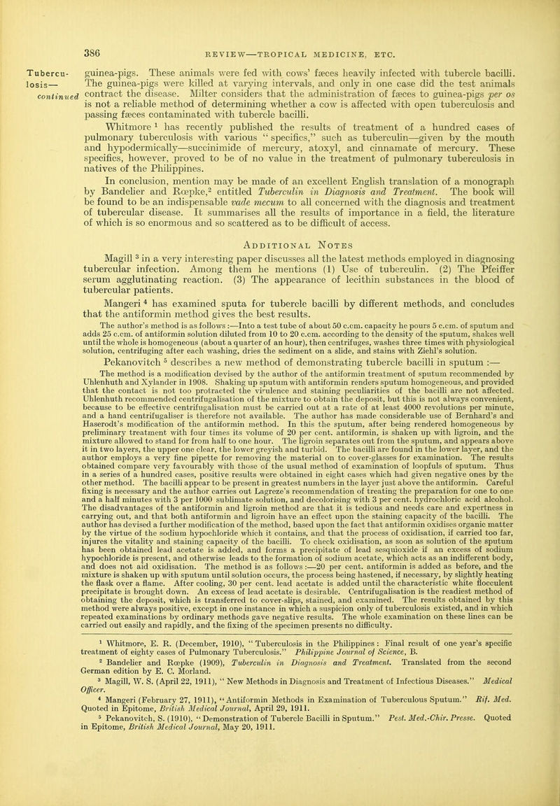 Tubercu- guinea-pigs. These animals were fed with cows' faeces heavily infected with tubercle bacilM. losis— The guinea-pigs were kiUed at varying intervals, and only in one case did the test animals continued contract the disease. Milter considers that the administration of faeces to guinea-pigs per os is not a rehable method of determining whether a cow is affected with open tuberculosis and jDassing faeces contaminated with tubercle baciUi. Whitmore ^ has recently pubhshed the results of treatment of a hundred cases of pulmonary tuberculosis with various  specifics, such as tuberculin—given by the mouth and hyj)odermically—succinimide of mercury, atoxyl, and cinnamate of mercury. These specifics, however, proved to be of no value in the treatment of pulmonary tuberculosis in natives of the Phihppines. In conclusion, mention may be made of an excellent Enghsh translation of a monograph by Bandeher and Roepke,^ entitled Tuberculin in Diagnosis and Treatment. The book mU be found to be an indispensable vade mecum to aU concerned with the diagnosis and treatment of tubercular disease. It summarises aU. the results of importance in a field, the Uterature of which is so enormous and so scattered as to be difficult of access. Additional Notes Magill ^ in a very interesting paper discusses all the latest methods employed in diagnosing tubercular infection. Among them he mentions (1) Use of tubercuhn. (2) The Pfeiflfer serum agglutinating reaction. (3) The appearance of lecithin substances in the blood of tubercular patients. Mangeri * has examined sputa for tubercle bacilh by different methods, and concludes that the antiformin method gives the best results. The author's method is as follows :—Into a test tube of about 50 com. capacity he pours 5 c.cm. of sputum and adds 25 c.cm. of antiformin solution diluted from 10 to 20 c.cm. according to the density of the sputum, shakes well until the whole is homogeneous (about a quarter of an hour), then centrifuges, washes three times with physiological solution, centrifuging after each washing, dries the sediment on a sKde, and stains with Ziehl's solution. Pekanovitch ^ describes a new method of demonstrating tubercle bacilli in sputum :— The method is a modification devised by the author of the antiformin treatment of sputum recommended by Uhlenhuth and Xylander in 1908. Shaking up sputum with antiformin renders sputum homogeneous, and provided that the contact is not too protracted the virulence and staining peculiarities of the bacilli are not affected. Uhlenhuth recommended centrifugalisation of the mixture to obtain the deposit, but this is not always convenient, because to be effective centrifugahsation must be carried out at a rate of at least 4000 revolutions per minute, and a hand centrifugaUser is therefore not available. The author has made considerable use of Bernhard's and Haserodt's modification of the antiformin method. In this the sputum, after being rendered homogeneous by prehminary treatment with four times its volume of 20 per cent, antiformin, is shaken up with ligroin, and the mixture allowed to stand for from half to one hour. The ligroin separates out from the sputum, and appears above it in two layers, the upper one clear, the lower greyish and turbid. The baciUi are found in the lower layer, and the author employs a very fine pipette for removing the material on to cover-glasses for examination. The results obtained compare very favourably with those of the usual method of examination of loopfuls of sputum. Thus in a series of a hundred cases, positive results were obtained in eight cases which had given negative ones by the other method. The bacilh appear to be present in greatest numbers in the layer just above the antiformin. Careful fixing is necessary and the author carries out Lagreze's recommendation of treating the preparation for one to one and a half minutes with 3 per 1000 sublimate solution, and decolorising with 3 per cent, hydrochloric acid alcohol. The disadvantages of the antiformin and ligroin method are that it is tedious and needs care and expertness in carrying out, and that both antiformin and ligroin have an effect upon the staining capacity of the baciUi. The author has devised a further modification of the method, based upon the fact that antiformin oxidises organic matter by the virtue of the sodium hypochloride which it contains, and that the process of oxidisation, if carried too far, injures the vitahty and staining capacity of the bacilli. To check oxidisation, as soon as solution of the sputum has been obtained lead acetate is added, and forms a precipitate of lead sesquioxide if an excess of sodium hypochloride is present, and otherwise leads to the formation of sodium acetate, which acts as an indifferent body, and does not aid oxidisation. The method is as follows :—20 per cent, antiformin is added as before, and the mixture is shaken up with sputum until solution occurs, the process being hastened, if necessary, by shghtly heating the flask over a flame. After coohng, 30 per cent, lead acetate is added until the characteristic white flocculent precipitate is brought down. An excess of lead acetate is desirable. Centrifugahsation is the readiest method of obtaining the deposit, which is transferred to cover-slips, stained, and examined. The results obtained by this method were always positive, except in one instance in which a suspicion only of tuberculosis existed, and in which repeated examinations by ordinary methods gave negative results. The whole examination on these lines can be carried out easily and rapidly, and the fixing of the specimen presents no difficulty. ^ Whitmore, E. R. (December, 1910),  Tuberculosis in the Philippines : Final result of one year's specific treatment of eighty cases of Pulmonary Tuberculosis. PliiUppine Journal of Science, B. ^ Bandelier and Roepke (1909), Tuberculin in Diagnosis and Treatment. Translated from the second German edition by E. C. Morland. 3 Magill, W. S. (April 22, 1911),  New Methods in Diagnosis and Treatment of Infectious Diseases. Medical Officer. * Mangeri (February 27, 1911), Antiformin Methods in Examination of Tuberculous Sputum. Rif. Med. Quoted in Epitome, British Medical Journal, April 29, 1911. ^ Pekanovitch, S. (1910), Demonstration of Tubercle Bacilli in Sputum. Pest. Med.-Chir. Presse. Quoted in Epitome, British Medical Journal, May 20, 1911.