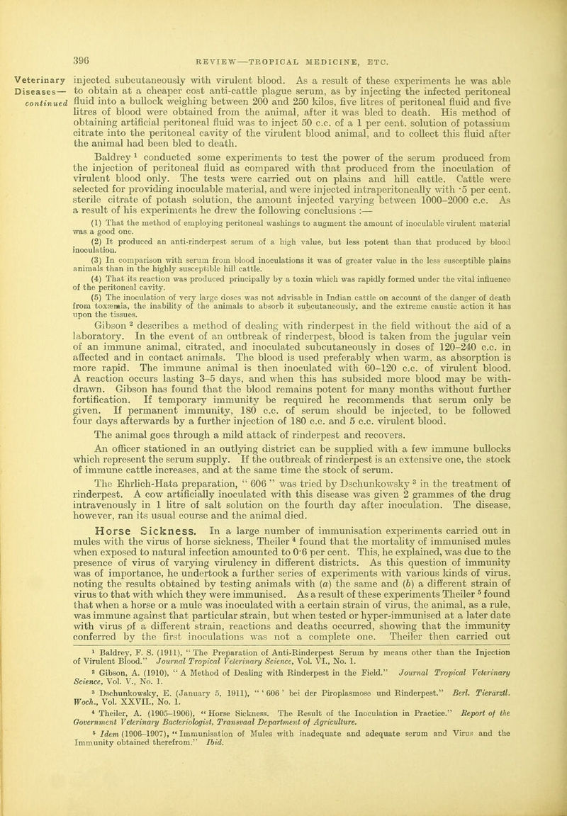 Veterinary injected subcutaneously with virulent blood. As a result of these experiments he was able Diseases— to obtain at a cheaper cost anti-cattle plague serum, as by injecting the infected peritoneal continued fluid into a buUock weighing between 200 and 250 kilos, five htres of peritoneal fluid and five htres of blood were obtained from the animal, after it was bled to death. His method of obtaining artificial peritoneal fluid was to inject 50 c.c. of a 1 per cent, solution of potassium citrate into the peritoneal cavity of the virulent blood animal, and to collect this fluid after the animal had been bled to death. Baldrey ^ conducted some experiments to test the power of the serum produced from the injection of peritoneal fluid as compared with that produced from the inoculation of virulent blood only. The tests were carried out on plains and hill cattle. Cattle were selected for providing inoculable material, and were injected intraperitoneally with '5 per cent, sterile citrate of potash solution, the amount injected varying between 1000-2000 c.c. As a result of his experiments he drew the following conclusions :— (1) That the method of employing peritoneal washings to augment the amount of inoculable viriilent material was a good one. (2) It produced an anti-rinderpest serum of a high value, but less potent than that produced by blood inoculation. (3) In comparison with serum from blood inoculations it was of greater value in the less susceptible plains animals than in the highly susceptible hill cattle. (4) That its reaction was produced principally by a toxin which was rapidly formed under the vital influence of the peritoneal cavity. (5) The inoculation of very large doses was not advisable in Indian cattle on account of the danger of death from toxEemia, the inability of the animals to absorb it subcutaneously, and the extreme caustic action it has upon the tissues. Gibson ^ describes a method of deahng mth rinderpest in the field without the aid of a laboratory. In the event of an outbreak of rinderpest, blood is taken from the jugular vein of an immune animal, citrated, and inoculated subcutaneously in doses of 120-24D c.c. in afiected and in contact animals. The blood is used preferably when warm, as absorption is more rapid. The immune animal is then inoculated with 60-120 c.c. of virulent blood. A reaction occurs lasting 3-5 days, and when this has subsided more blood may be with- drawn. Gibson has found that the blood remains potent for many months without further fortification. If temporary immunity be required he recommends that serum only be given. If permanent immunity, 180 c.c. of serum should be injected, to be followed four days afterwards by a further injection of 180 c.c. and 5 c.c. virulent blood. The animal goes through a mild attack of rinderpest and recovers. An ofl&cer stationed in an outljdng district can be supphed with a few immune bullocks which represent the serum supply. If the outbreak of rinderpest is an extensive one, the stock of immune cattle increases, and at the same time the stock of serum. The Ehrhch-Hata preparation,  606  was tried by Dschunkowsky ^ in the treatment of rinderpest. A cow artificially inoculated with this disease was given 2 grammes of the drug intravenously in 1 htre of salt solution on the fourth day after inoculation. The disease, however, ran its usual course and the animal died. Horse Sickness. In a large number of immunisation experiments carried out in mules with the virus of horse sickness, Theiler * found that the mortaUty of immtmised mules when exposed to natural infection amounted to 06 per cent. This, he explained, was due to the presence of virus of varying virulency in different districts. As this question of immunity was of importance, he undertook a further series of experiments with various lands of virus, noting the results obtained by testing animals mth (a) the same and (b) a different strain of virus to that with which they were immunised. As a result of these experiments Theiler ^ found that when a horse or a mule was inoculated with a certain strain of virus, the animal, as a rule, was immime against that particular strain, but when tested or hjrper-immunised at a later date with virus pf a different strain, reactions and deaths occurred, showing that the immunity conferred by the first inoculations was not a complete one. Theiler then carried out ^ Baldrey, F. S. (1911),  The Preparation of Anti-Rinderpest Serum by means other than the Injection of Virulent Blood. Journal Tropical Veierinary Science, Vol. VI., No. 1. 2 Gibson, A. (1910),  A Method of Dealing with Rinderpest in the Field. Journal Tropical Veterinary Science, Vol. V., No. 1. 3 Dschunkowsky, E. (January 5, 1911),  ' 606 ' bei der Piroplasmose und Rinderpest. Berl. Tierdrztl. Woch., Vol. XXVII., No. 1. * Theiler, A. (1905-1906), Horse Sickness. The Result of the Inoculation in Practice. Report of the Government Veterinary Bacteriologist, Transvaal Department of Agriculture. 5 /dem (1906-1907),  Immunisation of Mules with inadequate and adequate serum and Virus and the Immunity obtained therefrom. Ihid.