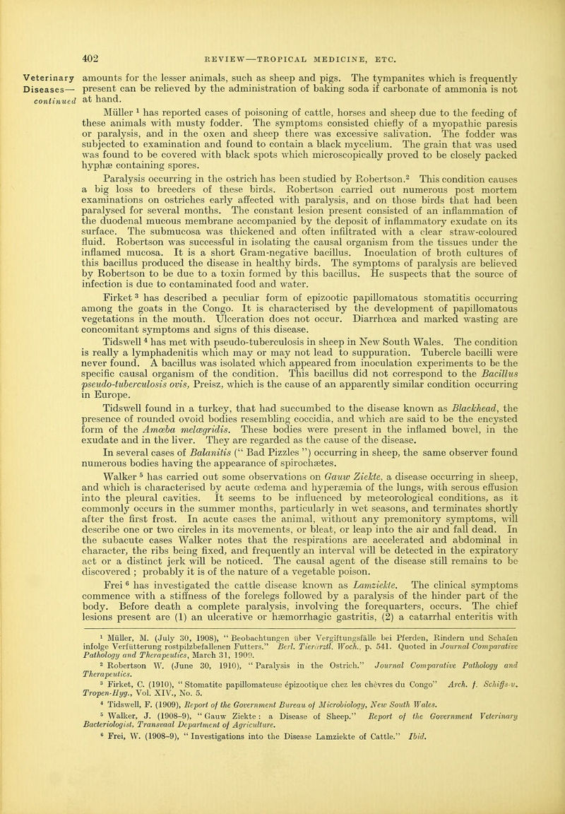 Veterinary amounts for the lesser animals, such as sheep and pigs. The tympanites which is frequently Diseases— present can be reheved by the administration of baking soda if carbonate of ammonia is not continued hand. Miiller ^ has reported cases of poisoning of cattle, horses and sheep due to the feeding of these animals with musty fodder. The symptoms consisted chiefly of a myopathic paresis or paralysis, and in the oxen and sheep there was excessive sahvation. The fodder was subjected to examination and found to contain a black mycehum. The grain that was used was found to be covered with black spots which microscopically proved to be closely packed hyphse containing spores. Paralysis occurring in the ostrich has been studied by Robertson.^ This condition causes a big loss to breeders of these birds. Robertson carried out numerous post mortem examinations on ostriches early affected with paralysis, and on those birds that had been paralysed for several months. The constant lesion present consisted of an inflammation of the duodenal mucous membrane accompanied by the deposit of inflammatory exudate on its surface. The submucosa was thickened and often infiltrated with a clear straw-coloured fluid. Robertson was successful in isolating the causal organism from the tissues under the inflamed mucosa. It is a short Gram-negative bacillus. Inoculation of broth cultures of this bacillus produced the disease in healthy birds. The symptoms of paralysis are beheved by Robertson to be due to a toxin formed by this baciUus. He suspects that the source of infection is due to contaminated food and water. Firket ^ has described a pecuUar form of epizootic papillomatous stomatitis occurring among the goats in the Congo. It is characterised by the development of papillomatous vegetations in the mouth. Ulceration does not occur. Diarrhoea and marked wasting are concomitant symptoms and signs of this disease. Tidswell * has met with pseudo-tuberculosis in sheep in New South Wales. The condition is really a lymphadenitis which may or may not lead to suppuration. Tubercle bacilh were never found. A bacillus was isolated which appeared from inoculation experiments to be the specific causal organism of the condition. This bacillus did not correspond to the Bacillus pseudo-tuberculosis ovis, Preisz, which is the cause of an apparently similar condition occurring in Europe. Tidswell found in a turkey, that had succumbed to the disease kno-mi as Blackhead, the presence of rounded ovoid bodies resembhng coccidia, and which are said to be the encysted form of the Amoeba melcegridis. These bodies were present in the inflamed bowel, in the exudate and in the liver. They are regarded as the cause of the disease. In several cases of Balanitis ( Bad Fizzles ) occurring in sheep, the same observer found numerous bodies having the appearance of spirochsetes. Walker ^ has carried out some observations on Gauw Ziekte, a disease occurring in sheep, and which is characterised by acute csdema and hyperaemia of the lungs, with serous effusion into the pleural cavities. It seems to be influenced by meteorological conditions, as it commonly occurs in the summer months, particularly in wet seasons, and terminates shortly after the first frost. In acute cases the animal, without any premonitory symptoms, Mill describe one or two circles in its movements, or bleat, or leap into the air and fall dead. In the subacute cases Walker notes that the respirations are accelerated and abdominal in character, the ribs being fixed, and frequently an interval A\ill be detected in the expiratory act or a distinct jerk wiU be noticed. The causal agent of the disease stiU remains to be discovered ; probably it is of the nature of a vegetable poison. Frei ® has investigated the cattle disease known as LamzieUe. The chnical symptoms commence with a stiffness of the forelegs followed by a paralysis of the hinder part of the body. Before death a complete paralysis, involving the forequarters, occurs. The chief lesions present are (1) an ulcerative or haemorrhagic gastritis, (2) a catarrhal enteritis mth 1 Miiller, M. (July 30, 1908),  Beobachtungen ilber Vergiftungsfalle bei Pferden, Rindern und Schafen infolge Verfutterung rostpilzbefallenen Futters. Berl. Tierarztl. Woch., p. 541. Quoted in Journal Comparative Pathology and Therapeutics, March 31, 1909. 2 Robertson W. (June 30, 1910), Paralysis in the Ostrich. Jownal Comparative Pathology and Therapeutics. 3 Firket, C. (1910),  Stomatite papOlomateuse epizootique chez les chevres du Congo Arch. f. Schiffs-v. Tropen-Hyg., Vol. XIV., No. 5. * Tidswell, F. (1909), Report of the Government Bureau of Microhiology, New South Wales. ^ Walker, J. (1908-9),  Gauw Ziekte: a Disease of Sheep. Report of the Government Veterinary Bacteriologist, Transvaal Department of Agriculture. ^ Frei, W. (1908-9),  Investigations into the Disease Lamziekte of Cattle. Ihid.