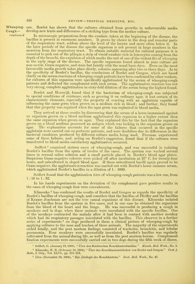 Whooping- one. Bordet has shown that the cultures obtained from growths in unfavourable media Cough— develop new traits and differences of a striking type from the mother culture. continued In microscopic preparations from the exudate, taken at the beginning of the disease, the bacillus is present in enormous numbers. It grows by choice in the deep and remoter parts of the respiratory tract, seldom above the level of the larynx and more often below it. In the later periods of the disease the specific organism is not present in large numbers in the secretion from the respiratory tract. To obtain suitable material for cultural purposes it is essential to pick out of the phlegm a strip of viscid exudate rich in leucocytes coming from the depth of the bronchi, the expulsion of which marks the end of one of the violent fits of whooping in the early stage of the disease. The specific organisms found almost in pure culture are non-motile, Gram-negative, and stain but faintly with the usual basic dyes. Even on the most favourable media growth takes place slowly, colonies appearing after two or three days. As to the specificity of Bordet's bacillus, the conclusions of Bordet and Gengou, which are based chiefly on the serum reactions of whooping-cough patients have been confii-med by other workers, for cultures of this organism were specifica,Uy agglutinated by the serum of whooping-cough patients and deflected the complement with such serum. The agglutinative reaction was not very strong, complete agglutination in sixty-fold dilution of the serum being the highest found. Bordet and Hceswijk found that if the bacterium of whooping-cough was subjected to special conditions of existence, such as growing it on ordinary agar, it lost certain of its characteristic elements, especially the property of reacting with an agglutinin capable of influencing the same germ when g^o^vn on a medium rich in blood; and further, they found that this property was regained when the agar germ was replanted in blood media. They arrived at these results by discovering that the serum of a horse immxinised against an organism groAvn on a blood medium agglutinated this organism to a liigher extent than the same organism when grown on agar. They explained this by the fact that the organism gro^vn on a blood medium possessed an antigen which was lacking in the organism grown on agar. The explanation accounts for some of the failures that occurred in the specific agglutinin tests carried out on pertussis patients, and were doubtless due to differences in the bacterial emulsions produced by different culture media being used. Freeman experienced some of these failures, and, acting on Bordet's suggestion, found that if the cultures were transferred to blood media satisfactory agglutination occurred. Seiffert ^ examined sixteen cases of whooping-cough, and was successful in isolating Bordet's bacillus from the sputa of twelve of the cases. The sputum Avas washed several times in normal sahne solution and a small particle placed in Bordet's blood agar plates. Suspicious Gram-negative colonies were picked off after incubation at 37° C. for twenty-four hours, and subcultured in sloped blood agar. If these subcultured bacilh again proved to be Gram-negative, the agglutination reaction was carried out with Bordet's horse immune serum, which agglutinated Bordet's bacillus in a dilution of 1 : 1000. Seiffert found that the agglutination titre of whooping-cough patients was a low one, from 1 : 16 to 1 : 32. In his hands experiments on the deviation of the complement gave positive results in the cases of whooping-cough that were convalescent. Klimenko ^ has confirmed the results of Bordet and Gengou as regards the specificity of Bordet's bacillus of whooping-cough, and considers that the bacillus of Pfeiffer and the bacillus of Krause Joachman are not the true causal organisms of this disease. Klimenko isolated Bordet's bacillus from the sputum in five cases, and in one case he obtained the organisms from the blood of the heart and the lungs. He was successful in producing a cough in monkeys and in dogs, when these animals were inoculated with the specific bacillus. One of the monkeys contracted the malady after it had been in contact with another monkey which had its respiratory passages inoculated with the bacillus. This observer in a further series of experiments ^ on dogs produced in them a clinical picture of whooping-cough by applying cultures to the nose and trachea of these animals. The majority of the experiments ended fatally, and the post mortem findings consisted of tracheitis, bronchitis, and lobular pneumonia. Four monkeys were successfully inoculated. Bordet's baciUus was regularly cultivated from the animal during hfe, as well as from the post mortem lesions. Complement fixation experiments were successfully carried out in two dogs during the fifth week of iUness. 1 Seiffert, G. (January 19,1909),  Uber den Bordetschen Keuchhustenbazillus. Munch. Med. Woch., No. 3. 2 Klimenko, W. N. (February 18, 1908),  Uber das Keuchhustenstabchen von Bordet und Gengou. Cent. /. BaU., I. Orig., Vol. XLVI., pp. 218-219. ^ Idem (November 19, 1908),  Zur Atiologie des Keuchhustens. Deut. Med. Woch., No. 47.