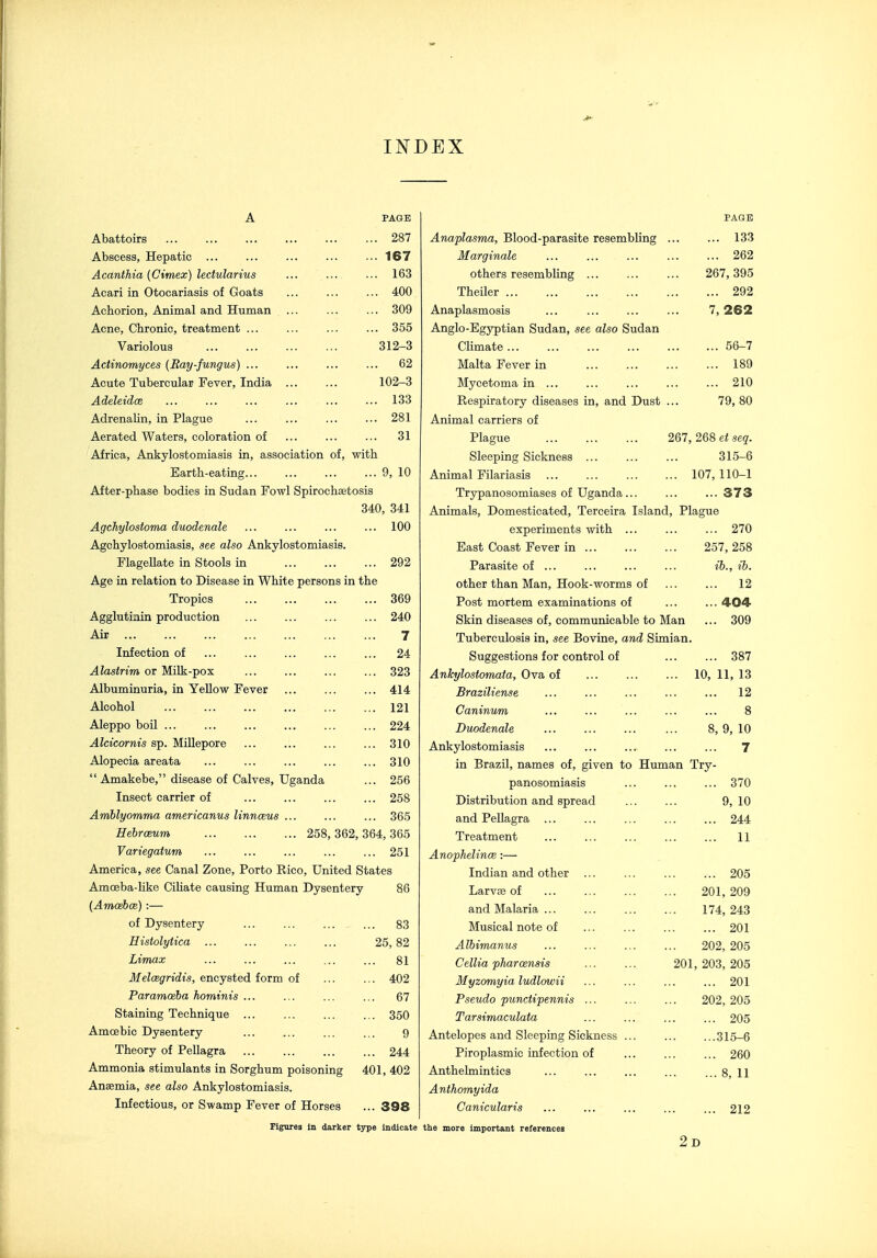 INDEX Abattoirs Abscess, Hepatic ... Acanthia [Cimex) lectularius Acari in Otocariasis of Goats Achorion, Animal and Human Acne, Chronic, treatment ... Variolous Actinomyces (Ray-fungus) ... Acute Tubercular Fever, India Adeleidoe Adrenalin, in Plague Aerated Waters, coloration of PAGE . 287 . 167 . 163 . 400 . 309 . 355 312-3 . 62 102-3 . 133 . 281 . 31 Africa, Ankylostomiasis in, association of, with Earth-eating 9, 10 After-phase bodies in Sudan Fowl Spirochsetosis 340, 341 Agchylostoma duodenale ... ... ... ... 100 Agchylostomiasis, see also Ankylostomiasis. FlageUate in Stools in 292 Age in relation to Disease in White persons in the Tropics 369 Agglutinin production 240 Air 7 Infection of ... ... ... ... ... 24 Alastrim or Milk-pox 323 Albuminuria, in Yellow Fever ... ... ... 414 Alcohol 121 Aleppo boil ... ... ... ... ... ... 224 .4fcicorm's sp. Millepore ... ... ... ... 310 Alopecia areata ... ... ... ... ... 310  Amakebe, disease of Calves, Uganda ... 256 Insect carrier of ... ... ... ... 258 Aniblyomma americanus linnceus ... ... ... 365 HebrcBum 258, 362, 364, 365 Variegaium ... ... ... ... ... 251 America, see Canal Zone, Porto Rico, United States Amoeba-like Ciliate causing Human Dysentery 86 (Amaeboe) :— of Dysentery ... ... ... ... 83 Histolytica 25, 82 Limax ... ... ... ... ... 81 Meloegridis, encysted form of ... ... 402 Paramoeba hominis ... ... ... ... 67 Staining Technique 350 Amoebic Dysentery ... ... ... ... 9 Theory of Pellagra 244 Ammonia stimulants in Sorghum poisoning 401, 402 Anaemia, see also Ankylostomiasis. Infectious, or Swamp Fever of Horses ... 398 Figures In darker type indicate PAGE Anaplasma, Blood-parasite resembling ... ... 133 Marginale ... ... ... ... ... 262 others resembling ... ... ... 267,395 Theiler 292 Anaplasmosis 7, 262 Anglo-Egyptian Sudan, see also Sudan Chmate 56-7 Malta Fever in 189 Mycetoma in ... ... ... ... ... 210 Respiratory diseases in, and Dust ... 79, 80 Animal carriers of Plague 267,268 et seq. Sleeping Sickness ... ... ... 315-6 Animal Filariasis 107, 110-1 Trypanosomiases of Uganda ... ... ...373 Animals, Domesticated, Terceira Island, Plague experiments with ... ... ... 270 East Coast Fever in 257, 258 Parasite of ... ... ... ... ib., ib. other than Man, Hook-worms of ... ... 12 Post mortem examinations of ... ... 404 Skin diseases of, communicable to Man ... 309 Tuberculosis in, see Bovine, and Simian. Suggestions for control of 387 Ankylostomata, Ova of 10, 11, 13 Braziliense ... ... ... ... ... 12 Caninum ... ... ... ... ... 8 Duodenale ... ... ... ... 8, 9, 10 Ankylostomiasis ... ... ... ... ... 7 in Brazil, names of, given to Human Try- panosomiasis ... ... ... 370 Distribution and spread 9, 10 and Pellagra ... ... ... ... ... 244 Treatment ... ... ... ... ... 11 Ano'phelince :— Indian and other ... ... ... ... 205 Larvae of 201, 209 and Malaria 174, 243 Musical note of 201 Albimamis 202, 205 Cellia pharosnsis 201, 203, 205 Myzomyia ludlowii ... ... ... ... 201 Pseudo punctipennis ... ... ... 202, 205 Tarsimaculata ... ... ... ... 205 Antelopes and Sleeping Sickness ... ... ...315-6 Piroplasmic infection of ... ... ... 260 Anthelmintics ... ... ... ... ... g, 11 Anthomyida Canicularis ... ... ... ... ... 212 the more important references 2d