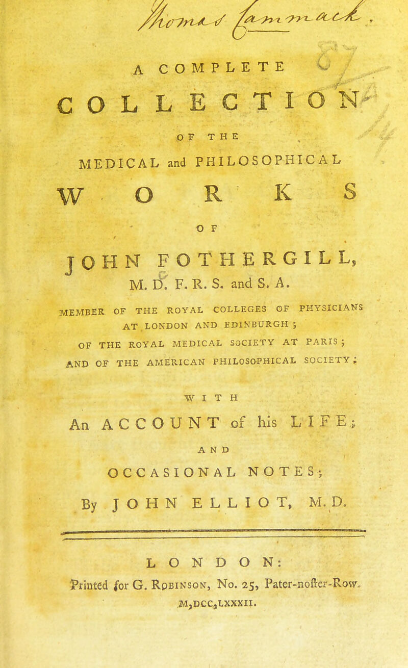 COLLEGTIO N OF THE MEDICAL and PHILOSOPHICAL W O R K S O F JOHN FOTHERGILL, M. Di F. R. S. and S. A. MEMBER OF THE ROYAL COLLEGES OF PHYSICIANS AT. LONDON AND EDINBURGH; OF THE ROYAL MEDICAL SOCIETY AT PARIS ; AND OF THE AMERICAN PHILOSOPHICAL SOCIETY; WITH An ACCOUNT of his LIFE; AND OCCASIONAL NOTES; By JOHN ELLIOT, M. D. LONDON: Printed for G. Rqbinson, No. 25, Pater-nofter-Row. M,DCC,LXXXII.