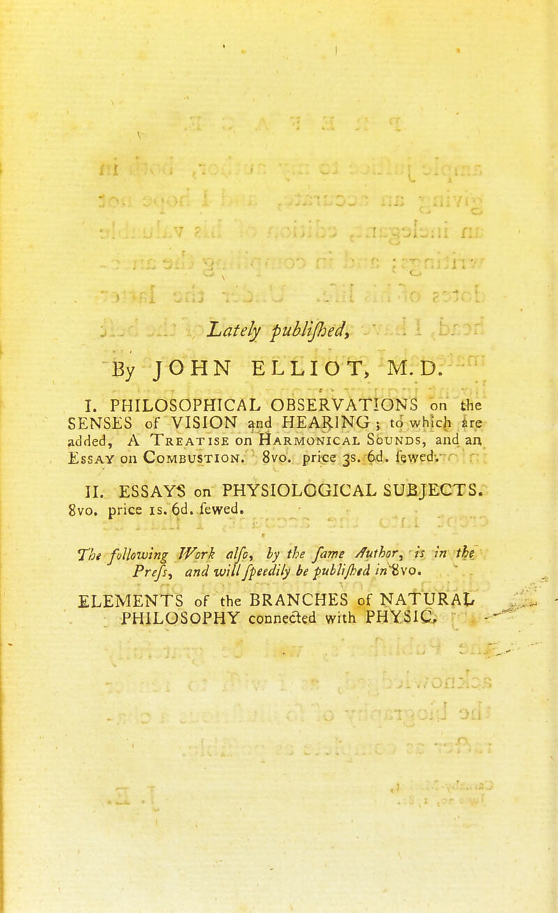 Lately publifoed, By JOHN ELLIOT, M. D. I. PHILOSOPHICAL OBSERVATIONS on the SENSES of VISION and HEARING ; to which are added, A Treatise on Harmonical Sounds, and an Essay on Combustion. 8vo. price 3s. 6d. fewedv II. ESSAYS on PHYSIOLOGICAL SUBJECTS. 8vo. price is. 6d. fewed. The following JVork alfe, by the fame Authorjjj is in the Prefix and willfpeedily be publijhtd in~%vo. ■ ELEMENTS of the BRANCHES of NATURAL PHILOSOPHY connected with PHYSIC,