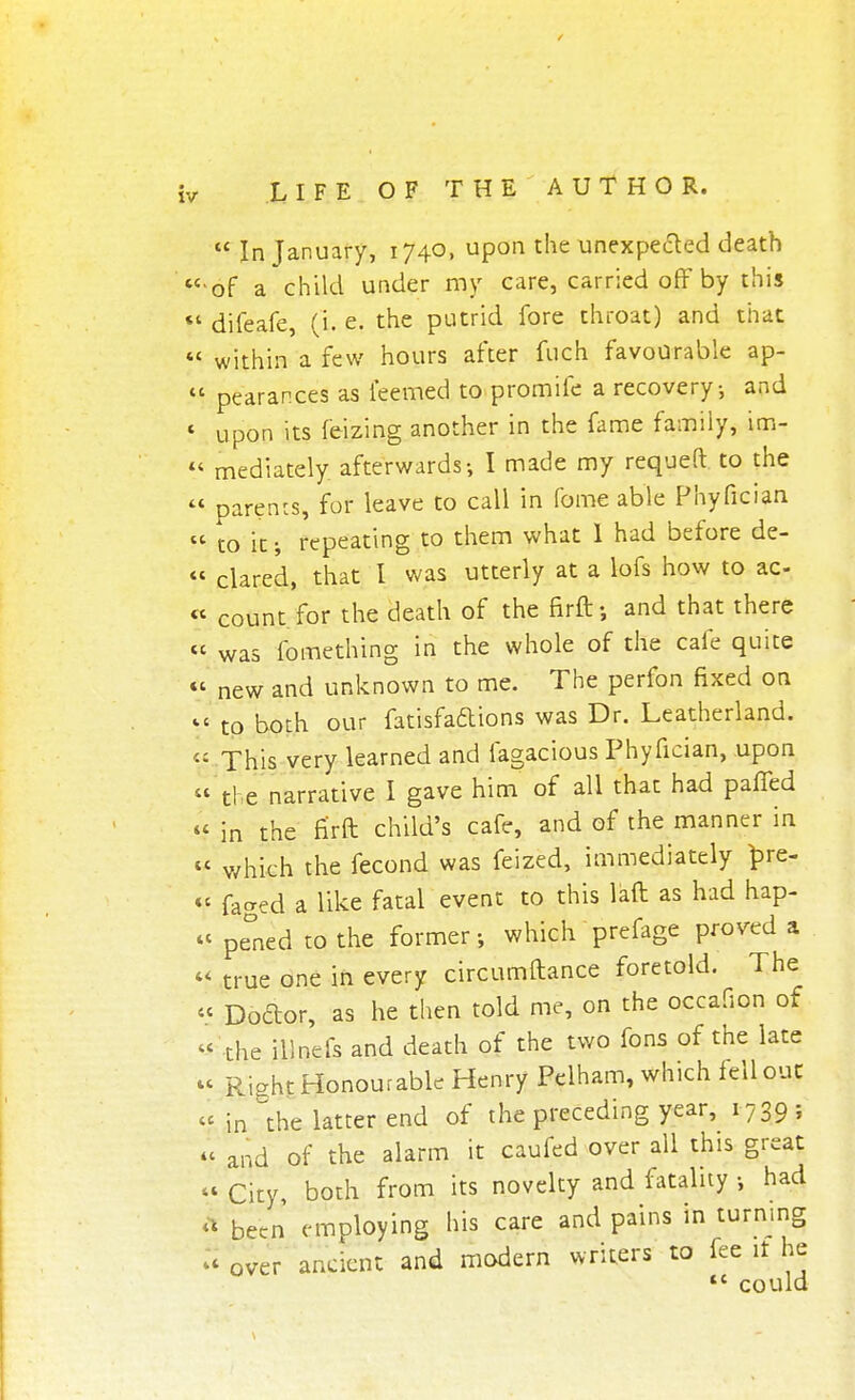  In January, 1740, upon the unexpected death of a child under my care, carried off by this difeafe, (i. e. the putrid fore throat) and that within a few hours after fuch favourable ap- pearances as ieemed to promife a recovery; and upon its feizing another in the fame family, im- mediately afterwards-, I made my requeft to the parents, for leave to call in fome able Phyfician to it; repeating to them what I had before de- clared, that I was utterly at a lofs how to ac- count for the death of the firft; and that there was fomething in the whole of the cafe quite new and unknown to me. The perfon fixed on to both our fatisfa&ions was Dr. Leatherland. This very learned and fagacious Phyfician, upon the narrative I gave him of all that had pafTed in the fi'rft child's cafe, and of the manner in ' which the fecond was feized, immediately bre- < faged a like fatal event to this lad as had hap- < pe°ned to the former •, which prefage proved a < true one in every circumftance foretold. The < Doctor, as he then told me, on the occafion of ' the illnefs and death of the two fons of the late < Riaht Honourable Henry Pelham, which fell out c in the latter end of the preceding year,^ 1739 ; < and of the alarm it caufed over all this great 1 city, both from its novelty and fatality •, had t been employing his care and pains in turning ' over ancient and modern writers to fee it he *c could