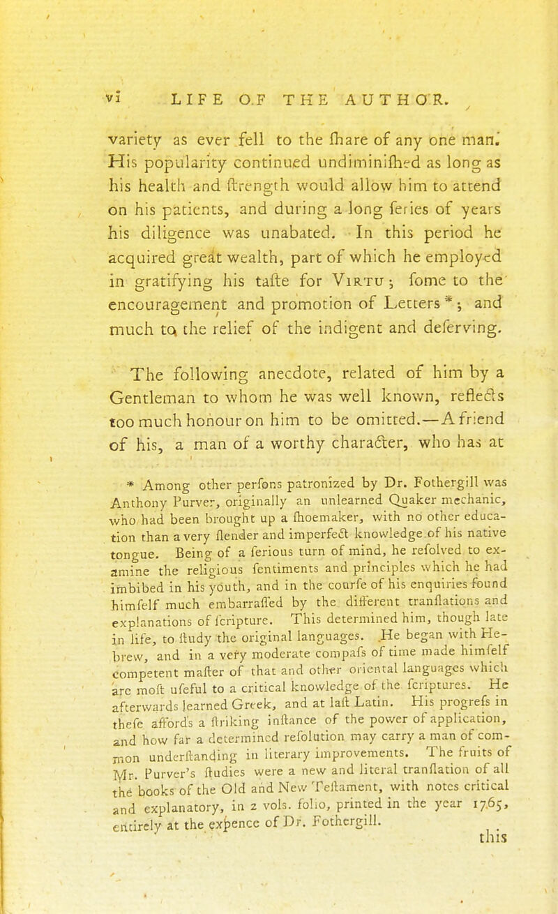 variety as ever fell to the Ihare of any one man.' His popularity continued undiminifhed as long as his health and ftrength would allow him to attend on his patients, and during a long feries of years his diligence was unabated. ■ In this period he acquired great wealth, part of which he employed in gratifying his tafte for Virtu; fome to the encouragement and promotion of Letters * ; and much to, the relief of the indigent and deferving. The following anecdote, related of him by a Gentleman to whom he was well known, reflecls too much honour on him to be omitted.—A friend of his, a man of a worthy character, who has at * Among other perfons patronized by Dr. Fothergill was Anthony Purver, originally an unlearned Quaker mechanic, who had been brought up a fhoemaker, with no other educa- tion than a very {lender and imperfect knowledge.of his native tongue. Being of a ferious turn of mind, he refolved to ex- amine the religious fentiments and principles which he had imbibed in his youth, and in the conrfe of his enquiries found himfelf much embarrafled by the different tranflations and explanations of fcripture. This determined him, though late in life, to ftudy the original languages. He began with He- brew, and in a very moderate compafs of time made himfelf competent matter of that and other oriental languages which arc moft ufeful to a critical knowledge of the fenptures. He afterwards learned Greek, and at laft Latin. His progrefs in thefe affords a finking inftance of the power of application, and how far a determined refolution may carry a man of'com- mon undcritanding in literary improvements. The fruits of Mr. Purver's ftudies were a new and literal tranflation of all the books of the Old and New Teltament, with notes critical and explanatory, in z vols, folio, printed in the year 17.65, entirely at the expence of Dr. Fothergill. this