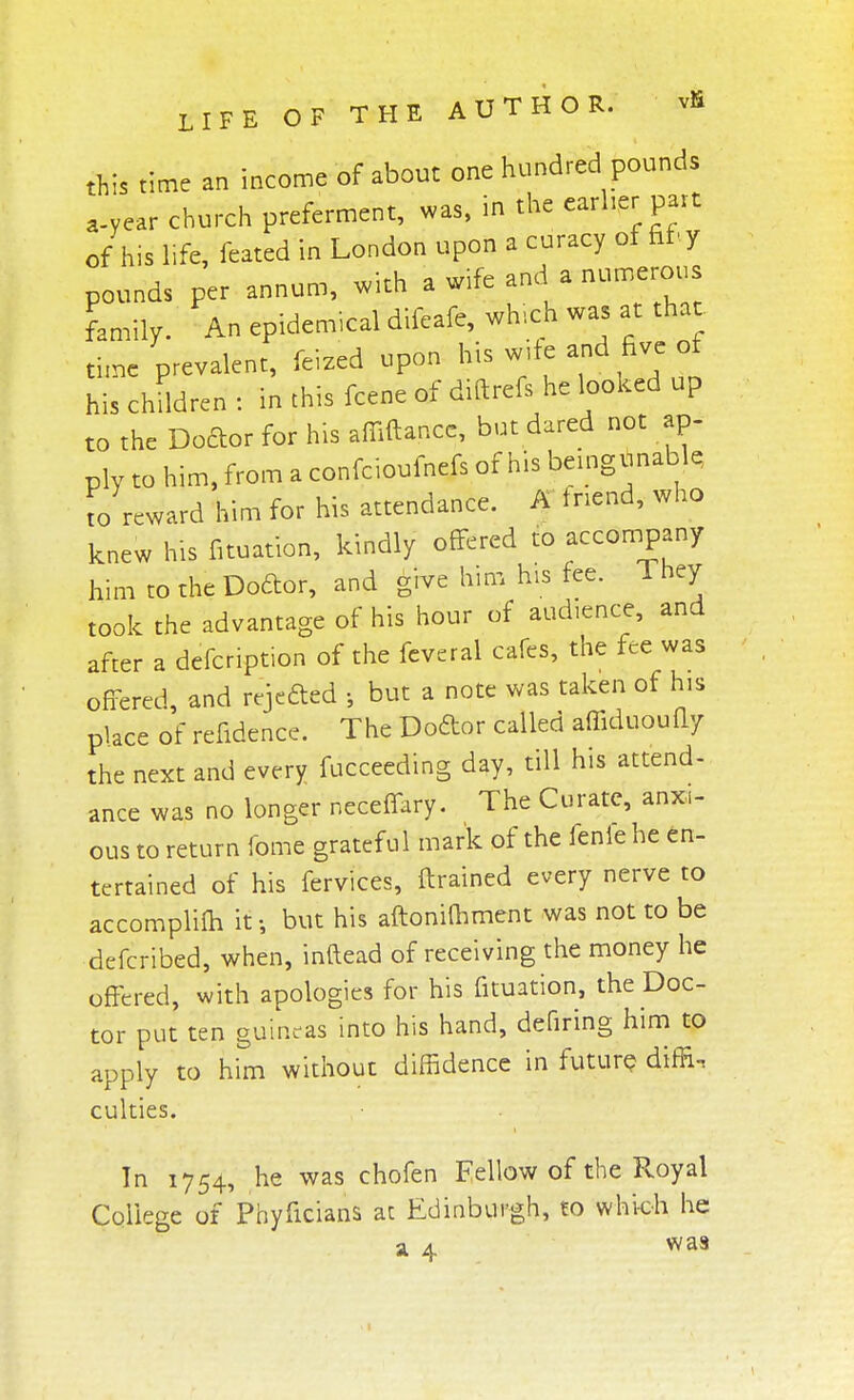 this time an income of about one hundred pounds a-year church preferment, was, in the earlier part of his life, feated in London upon a curacy of fit-y pounds per annum, with a wife and a numerous family. An epidemical difeafe, which was at that tun, prevalent, feed upon his children : in this fcene of diftrefs he looked up to the Doftor for his affiftancc, but dared not ap- ply to him, from a confcioufnefs of his bei ng unable to reward him for his attendance. A tnend, who knew his fituation, kindly offered to accompany him to the Dodor, and give him his fee. They took the advantage of his hour of audience, and after a defcription of the feveral cafes, the fee was offered, and rejected ; but a note was taken of his place of refidence. The Doftor called affiduoufly the next and every fucceeding day, till his attend- ance was no longer neceffary. The Curate, anxi- ous to return fome grateful mark of the fenle he en- tertained of his fervices, ftrained every nerve to accomplifh it-, but his aftonifhment was not to be defcribed, when, inftead of receiving the money he offered, with apologies for his fituation, the Doc- tor put ten guineas into his hand, defiring him to apply to him without diffidence in future dim, culties. In 1754, he was chofen Fellow of the Royal College of Phyficians at Edinburgh, to which he a 4 was