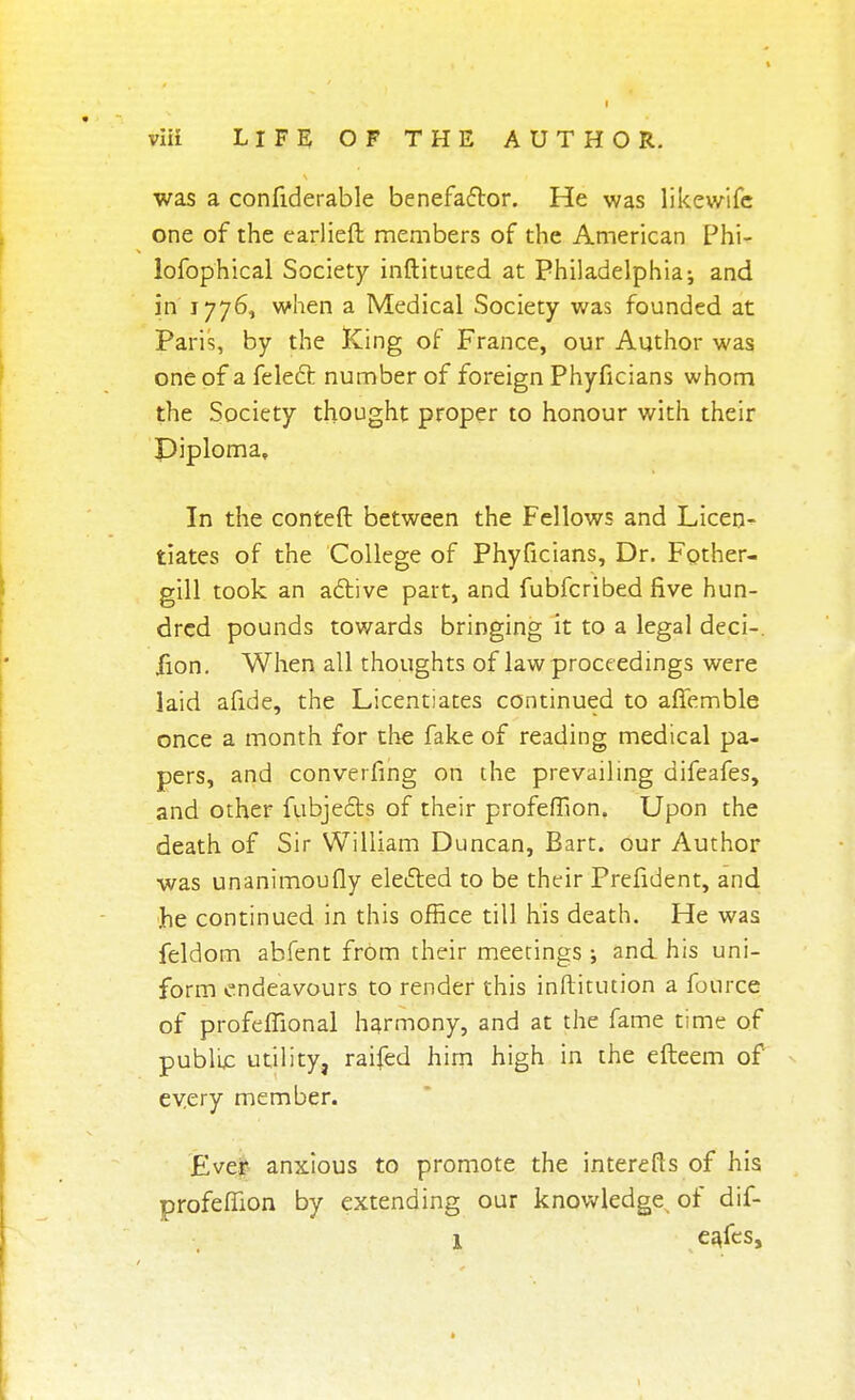 was a confiderable benefactor. He was likewifc one of the earlieft members of the American Phi- lofophical Society inftituted at Philadelphia; and in 1776, when a Medical Society was founded at Paris, by the King of France, our Author was one of a felect number of foreign Phyficians whom the Society thought proper to honour with their Diploma, In the conteft between the Fellows and Licen- tiates of the College of Phyficians, Dr. Fother- gill took an active part, and fubfcribed five hun- dred pounds towards bringing it to a legal deci-. jfion. When all thoughts of law proceedings were laid afide, the Licentiates continued to affemble once a month for the fake of reading medical pa- pers, and converfing on the prevailing difeafes, and other fubjects of their profefTion. Upon the death of Sir William Duncan, Bart, our Author was unanimoufly elected to be their Prefident, and he continued in this office till his death. He was feldom abfent from their meetings ; and his uni- form endeavours to render this inftitution a foCirce of profeffional harmony, and at the fame time of public utility, raifed him high in the efteem of every member. Ever anxious to promote the interefts of his profemon by extending our knowledge^ of dif- l eafes, *