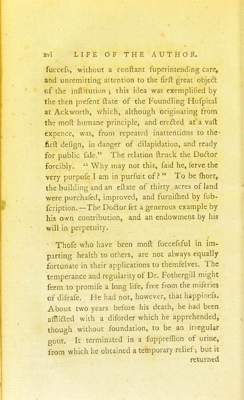 fuccefs, without a conftant fuperintending care* and unremitting attention to the firft great object of the inftitution j this idea was exemplified by the then prefent' ftate of the Foundling Hofpital at Ackworth, which, although originating from the moft humane principle, and erected atavaft expence, was, from repeated inattentions to the firft defign, in danger of dilapidation, and ready for public fate. The relation ftruck the Doctor forcibly.  Why may not this, faid he, lerve the very purpofe I am in purfuit of?  To be fliort, the building and an eftate of thirty acres of land were purchafed, improved, and furnifhed by fub- fcription.—The Doctor fet a generous example by his own contribution, and an endowment by his will in perpetuity. ■ Thofe who have been moft fuccefsful in im- parting health to others, are not always equally fortunate in their applications to themfelves. The temperance and regularity of Dr. Fothergill might feem to promife a long life, free from the miferies of difeafe. He had not, however, that happinefs. About two years before his death, he had been afflicted with a diforder which he apprehended, though without foundation, to be an irregular gout. It terminated in a fuppreffion of urine, from which he obtained a temporary relief; but it returned