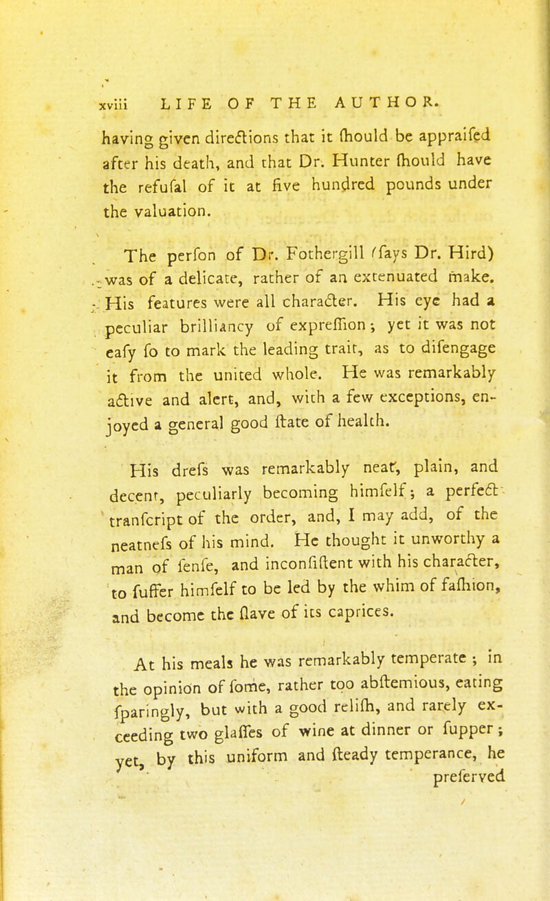 having given directions that it (hould be appraifed after his death, and that Dr. Hunter (hould have the refufal of it at five hundred pounds under the valuation. The perfon of Dr. Fothergill (fays Dr. Hird) -was of a delicate, rather of an extenuated make. His features were all character. His eye had a peculiar brilliancy of exprefiion •, yet it was not eafy fo to mark the leading trait, as to difengage it from the united whole. He was remarkably active and alert, and, with a few exceptions, en- joyed a general good ftate of health. His drefs was remarkably near, plain, and decent, peculiarly becoming himfelf; a perfect ' tranfeript of the order, and, I may add, of the neatnefs of his mind. He thought it unworthy a man of fenfe, and inconfiftent with his character, to fuffer himfelf to be led by the whim of fafhion, and become the Qave of its caprices. At his meals he was remarkably temperate ; in the opinion of forhe, rather too abftemious, eating fparingly, but with a good relifh, and rarely ex- ceeding two glades of wine at dinner or fupper j yet, by this uniform and fteady temperance, he preferved