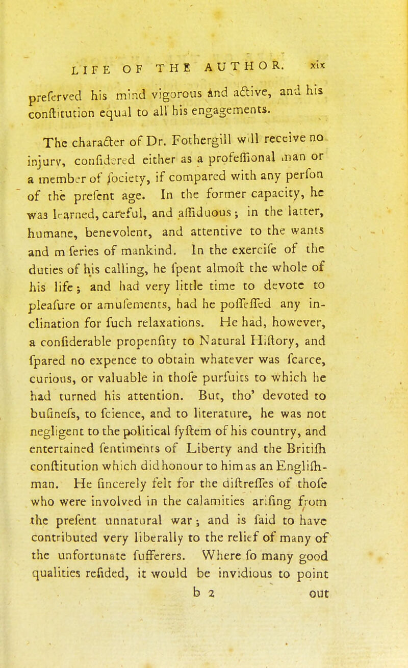 preferved his mind vigorous And active, and his conftitution equal to all his engagements. The character of Dr. Fothergill will receive no injurv, confidered either as a profefiional man or a member of fociety, if compared with any perfon of the prefent age. In the former capacity, he wa3 learned, cartful, and affiduous; in the latter, humane, benevolent, and attentive to the wants and m feries of mankind. In the exercife of the duties of his calling, he lpent almoft the whole of his life; and had very little time to devote to pleafure or amufements, had he pofll-fTcd any in- clination for fuch relaxations. He had, however, a confiderable propenfity to Natural Hiftory, and fpared no expence to obtain whatever was fcarce, curious, or valuable in thofe purfuits to which he had turned his attention. But, tho' devoted to bufinefs, to fcience, and to literature, he was not negligent to the political fyflem of his country, and entertained fentiments of Liberty and the Britifti conftitution which didhonourto himas anEnglifli- man. He fincerely felt for the diftreffes of thofe who were involved in the calamities arifing from the prefent unnatural war ; and is faid to have contributed very liberally to the relief of many of the unfortunate fufFerers. Where fo many good qualities refided, it would be invidious to point b 2 out