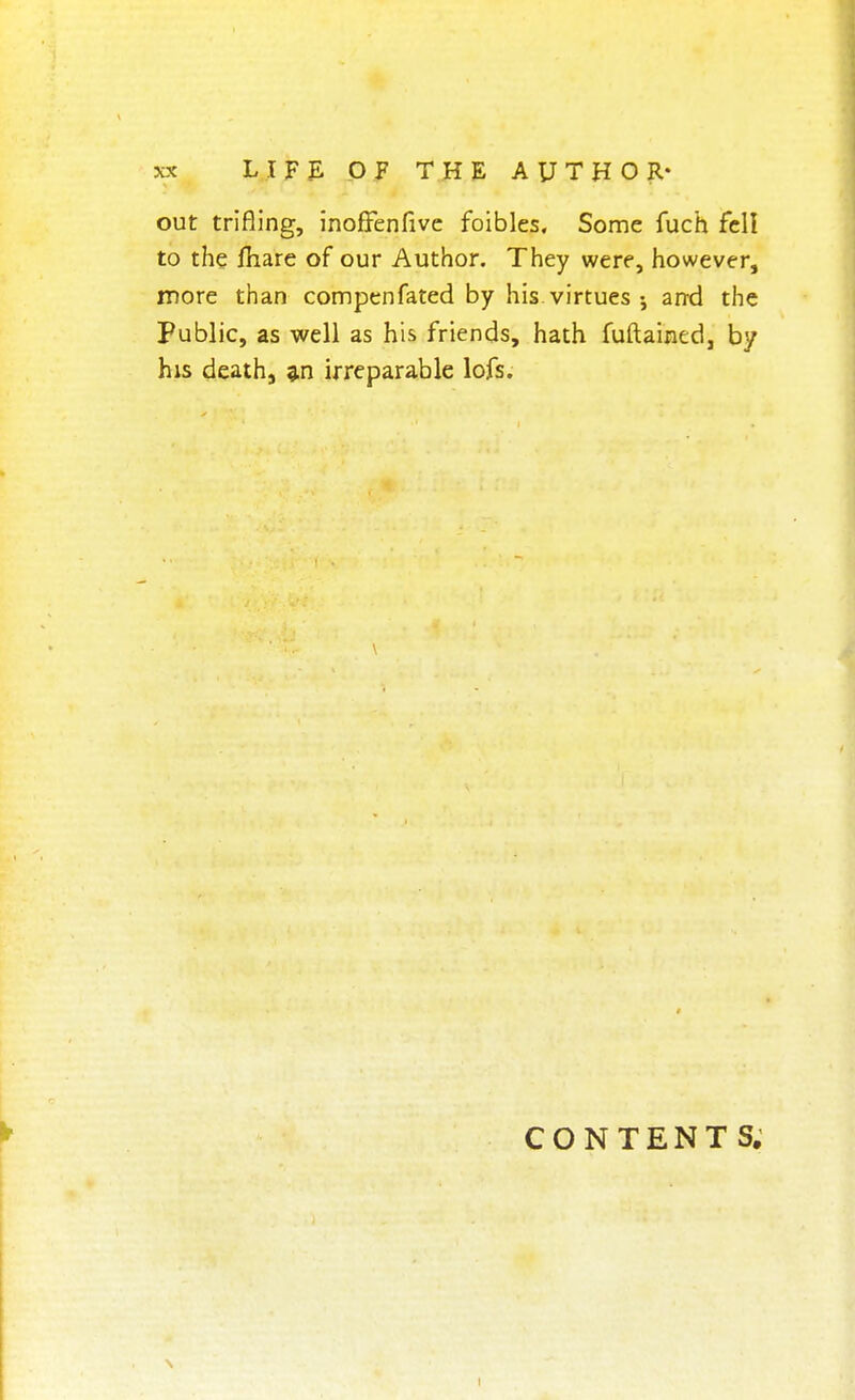 out trifling, inoffenfive foibles. Some fuch fell to the fhare of our Author. They were, however, more than compenfated by his virtues and the Public, as well as his friends, hath fuftained, by his death, an irreparable lofs. CONTENTS.