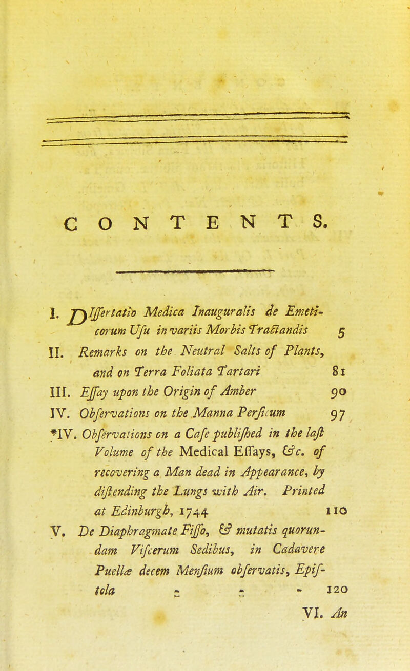 I. jryljfertatfo Medica Inauguralis de Emett- corum Ufu in variis Morbis TraRandis 5 II. Remarks on the Neutral Salts of Plants, and on Terra Foliata Tart art 81 III. EJfay upon the Origin of Amber 90 IV. Obfervations on the Manna Perficum 97 *1V. Obfervations on a Cafe publifhed in the loft Volume of the Medical Eflays, Cfc. of recovering a Man dead in Appearance, by dijl ending the Lungs with Air, Printed at Edinburgh, 1744 110 V, De Diaphragmate Fiffo, mutatis quorun- dam Vifcerum Sedibus, in Cadavere Puella decern Men/mm obfervatis, Epif- tela • ; 120 VI. An