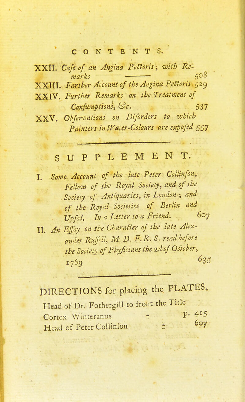 XXII. Cafe of an Angina Pectoris •, with Re- marks ■ 5Q8 XXIII. Farther Account of the Angina Peiloris. 529 XXIV. Further Remarks on the Treatment of Confumptions, &c. 537 XXV. Obfervations on Diforders to which Painters inWa.er-Colours are expo fed 557 SUPPLEMENT. I. Some Account of the late Peter Collinfon, Fellow of the Royal Society, and of ihe Society of Antiquaries, in London ; and of the Royal Societies of Berlin and Upfal. In a Letter to a Friend. 6oy II. An Effay on the Char abler of the late Alex- ander Ruffdl, M. D. F. R. S. read before the Society of Phyficians the id of Oftober, i769 635 DIRECTIONS for placing the PLATES. Head of Dr. Fothergill to front the Title Cortex Winteranus - P' 4*5 Head of Peter Collinfon b 6o7