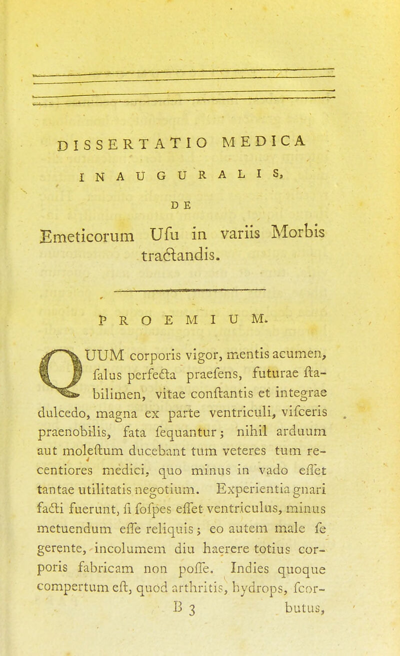 DISSERTATIO MEDIC A INAUGURALIS, D E Emeticorum Ufu in variis Morbis tra6landis. PROEMIUM. ^^UUM corporis vigor, mentis acumen, 1 1 falus perfe&a praefens, futurae fta- bilimen, vitae conftantis et integrae dulcedo, magna ex parte ventriculi, vifceris praenobilis, fata fequantur; nihil ardaum aut moleftum ducebant turn veteres turn re- 4 centiores medici, quo minus in vado eilet tantae utilitatis negotium. Experientia gnari facti fuerunt, fi fofpes effet ventriculus, minus metuendum effe reliquis j eo autem male fe gerente, incolumem diu haerere totius cor- poris fabricam non poffe. Indies quoque compertum eft, quod arthritis, hydrops, fcor- B 3 butus,