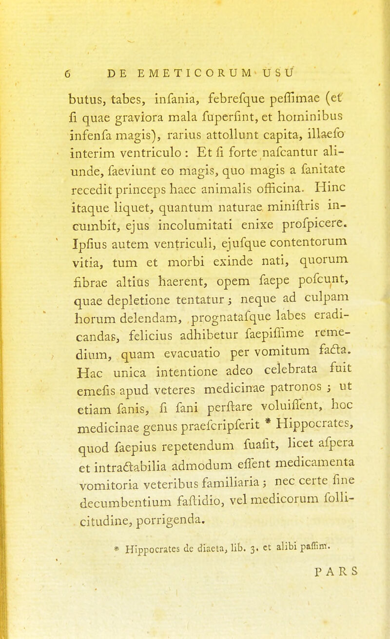 butus, tabes, infania, febrefque peflimae (et fi quae graviora mala fuperfint,et horninibus infenfa magis), rarius attollunt capita, illaefo interim ventriculo : Et fi forte nafcantur ali- unde, faeviunt eo magis, quo magis a fanitate recedit princeps haec animalis officina. Hinc itaque liquet, quantum naturae miniftris in- cumbit, ejus incolumitati enixe profpicere. Ipfius autem ventriculi, ejufque contentorum vitia, turn et morbi exinde nati, quorum fibrae altius haerent, opem faepe pofcunt, quae depletione tentatur; neque ad culpam horum delendam, prognatafque labes eradi- candas, felicius adhibetur faepiffime reme- dium, quam evacuatio per vomitum facia. Hac unica intentione adeo celebrata fuit emefis apud veteres medicinae patronos ; ut etiam fanis, fi fani perftare voluiffent, hoc medicinae genus praefcripferit * Hippocrates, quod faepius repetendum fualit, licet afpera et intradabilia admodum eflent medicamenta vomitoria veteribus familiaria; nec certe fine decumbentium faftidio, vel medicorum folli- citudine, porrigenda. * Hippocrates de diaeta, lib. 3. ct alibi paffim. PARS