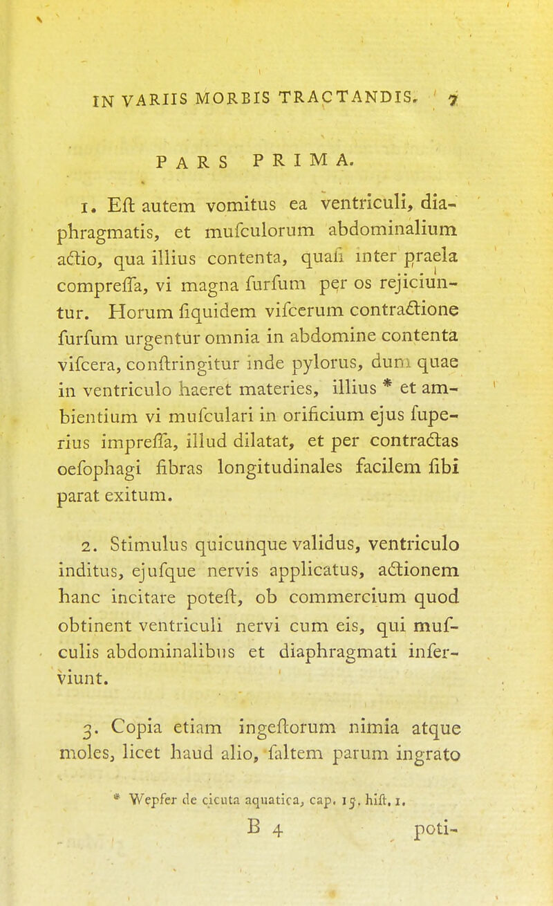 PARS PRIMA. 1. Eft autem vomitus ea ventriculi, dia- phragmatis, et mufculorum abdominalium aflio, qua illius contenta, quafi inter praela compreffa, vi magna furfum per os rejiciun- tur. Horum fiquidem vifcerum contractione furfum urgentur omnia in abdomine contenta vifcera, conftringitur inde pylorus, dum quae in ventriculo haeret materies, illius * et am- bientium vi mufculari in orificium ejus fupe- rius imprefTa, illud diktat, et per contractas oefophagi fibras longitudinales facilem fibi parat exitum. 2. Stimulus quicunque validus, ventriculo inditus, ejufque nervis applicatus, actionem hanc incitare poteft, ob commercium quod obtinent ventriculi nervi cum eis, qui muf- culis abdominalibus et diaphragmati infer- viunt. 3. Copia etiam ingeftorum nimia atque moles, licet haud alio, faltem parum ingrato * Wepfer de cicuta aquatica, cap, 15, hift, 1. B 4 poti-