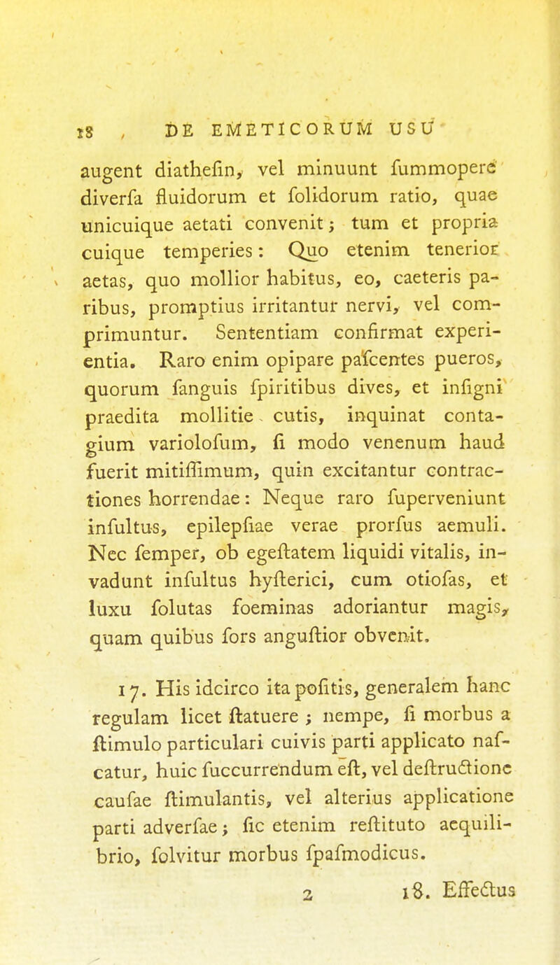 augent diathefin, vel minuunt fummopere diverfa fluidorum et folidorum ratio, quae unicuique aetati convenit; turn et propria cuique temperies: Quo etenim tenerioE aetas, quo mollior habitus, eo, caeteris pa- ribus, promptius irritantur nervi, vel com- primuntur. Sententiam eonfirmat experi- cntia. Raro enim opipare pafcentes pueros, quorum fanguis fpiritibus dives, et infigni praedita mollitie - cutis, inquinat conta- gium variolofum, (i modo venenum haud fuerit mitimmum, quin excitantur contrac- tions horrendae: Neque raro fuperveniunt infultus, epilepfiae verae prorfus aemuli. Nec femper, ob egeftatem liquidi vitalis, in- vadunt infultus hyfterici, cum otiofas, et luxu folutas foeminas adoriantur magis, quam quibus fors anguftior obvenit. 17. His idcirco itapofitis, generalem hanc regulam licet ftatuere ; nempe, fi morbus a ftimulo particulari cuivis parti applicato naf- catur, huic fuccurrendum eft, vel deftruclionc caufae flimulantis, vel alterius applicatione parti adverfae; fic etenim reftituto aequili- brio, folvitur morbus fpafmodicus.