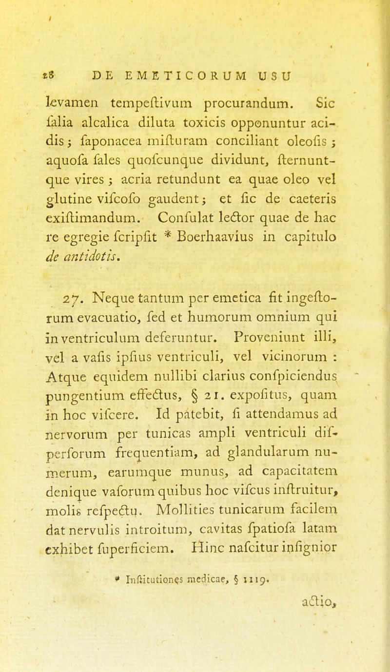 Levamen tempeftivum procurandum. Sic ialia alcalica diluta toxicis opponuntur aci- dis j faponacea mifturam conciliant oleofis ; aquofa Tales quofcunque dividunt, fternunt- que vires ; acria retundunt ea quae oleo vel glutine vifcofo gaudent; et lie de caeteris exiftimandum. Confulat le&or quae de hac re egregie fcripfit * Boerhaavius in capitulo de ant idot is. 27. Neque tantum per emetica fit ingefto- rum evacuatio, fed et humorum omnium qui in ventriculum deferuntur. Proveniunt illi, vel a vafis ipfius ventriculi, vel vicinorum : Atque equidem nullibi clarius confpiciendus pungentium effedtus, § 21. expofitus, quam in hoc vifcere. Id patebit, fi attendamus ad nervorum per tunicas ampli ventriculi dif- perforum frequentiam, ad glandularum nu- merum, earumque munus, ad capacitatem denique vaforum quibus hoc vifcus iriftruitur, molis refpedtu. Mollities tunicarum facilem datnervulis introitum, cavitas fpatiofa latam cxhibet fuperficiem. Hinc nafcitur infignior * Infiitutiones racdicae, § j 519. a&io,