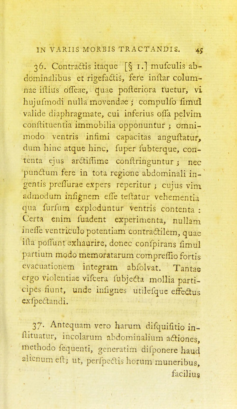 36. Contracts itaque [§ 1.] mufculis ab- ddtainalibus et rigefa&is^ fere inftar colum- nae iftius dlfeae, quae pofteriora tuetur, vi hujufmodi nulla rnovendae * compulfo fimul valide diaphragmate, cui inferius offa pelvirn. conftituentia immobilia opportuntur ; o'mni- modo ventris infimi capacitas anguftatur, dum hinc atque hinc, fuper fubterque, coil- tenta ejus arctiffime conftringuntur 3 nec punctum fere in tota regione abdominali in- gentis preffurae expers reperitur ; cujus vim admodum infignem efle teftatur vehementia qua furfutn exploduntur ventris contenta : Certa enim fuadent experimenta, nullam ineffe ventriculo potentiam contradtilem, quae ifta poffunt exhaurire, donee confpirans fimul partium modo memoratarum compreffio fortis evacuationem integram abfolvat. Tantae ergo violentiae vifcera fubjecla mollia parti- cipes fiunt, unde infignes utilefquc effeclus exfpedtandi. 37. Antequam vero harum difquifitio in- ftltuatur, incolarum abdominalium acliones, methodo fequenti, generatim difponere haud ahenumeft; ut, perfpccUs horum muneribus, facilius