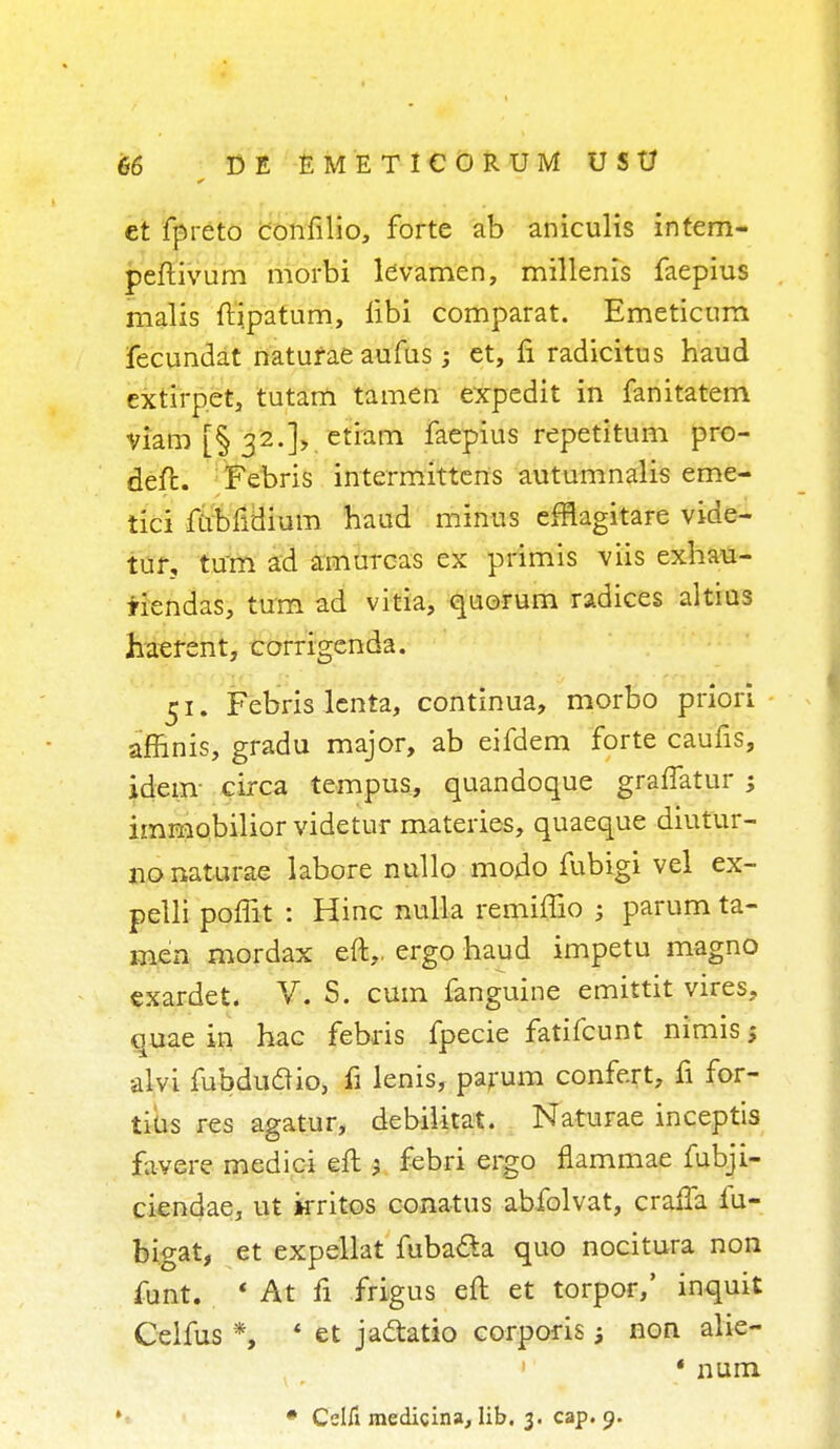 et fpreto confilio, forte ab aniculis intem- peftivum morbi levamen, millenis faepius malis ftipatum, iibi comparat. Emeticum fecundat naturae aufus ; et, fi radicitus haud extirpet, tutam tamen expedit in fanitatem viam [§ 32.], etiam faepius repetitum pro- deft. Febris intermittens autumnalis eme- tici fubfidium haud minus efflagitare vide- tur, turn ad amurcas ex primis viis exhau- iiendas, turn ad vitia, quorum radices altius haerent, corrigenda. 51. Febris lenta, continua, morbo priori affinis, gradu major, ab eifdem forte caufis, idem circa tempus, quandoque graffatur ; immobilior videtur materies, quaeque diutur- 110 naturae labore nullo modo fubigi vel ex- pelli poffit : Hinc nulla remiffio $ parum ta- men mordax eft,, ergo haud impetu magno exardet. V. S. cum fanguine emittit vires, quae in hac febris fpecie fatifcunt nimis; alvi fubduflio, fi lenis, parum confert, fi for- tius res agatur, debilitat. Naturae inceptis favere medici eft } febri ergo flammae fubji- ciendae, ut kritos conatus abfolvat, cralTa fu- bigat, et expellat fubada quo nocitura non funt. * At fi frigus eft et torpor,' inquit Celfus *, * et jattatio corporis; non alie- ' num. # Celfi raedicina, lib. 3. cap. 9.