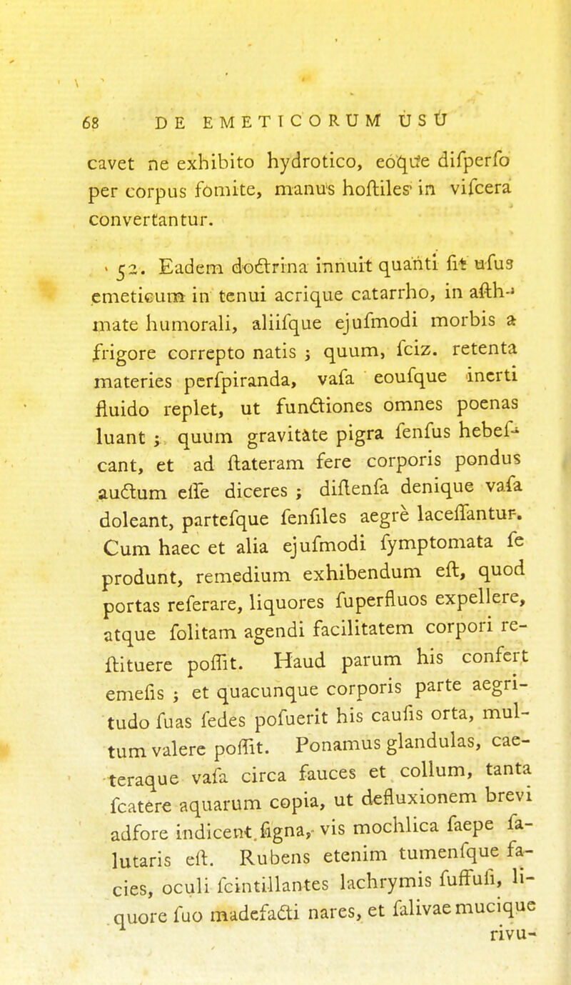 cavet ne exhibito hydrotico, eoqufe difperfo per corpus fomite, manus hoftiles1 in vifcera convertantur. « 52. Eadern doctrina innuit quariti fit ufua emetieun* in tcnui acrique catarrho, in afth-* mate humorali, aliifque ejufmodi morbis a frigore correpto natis -y quum, fciz. retenta materies perfpiranda, vafa eoufque inerti ftuido replet, ut fun&iones omnes poenas luant ; quum gravitate pigra fenfus hebef* cant, et ad ftateram fere corporis pondus audum efle diceres ; diflenfa denique vafa doleant, partefque fenfiles aegre laceflantur-. Cum haec et alia ejufmodi fymptomata fe produnt, remedium exhibendum eft, quod portas referare, liquores fuperfluos expellere, atque folitam agendi facilitatem corpori re- ftituere poffit. Haud parum his confert emefis ; et quacunque corporis parte aegri- tudofuas fedes pofuerit his caufis orta, mul- tum valere poffit. Ponamus glandulas, cae- teraque vafa circa fauces et collum, tanta fcatere aquarum copia, ut defiuxionem brevi adfore indicent.figna,-vis mochlica faepe fa- lutaris eft. Rubens etenim tumenfque fa- cies, oculi fcmtillantes lachrymis fuffufi, li- quore fuo madefafti nares, et falivaemucique rivu-