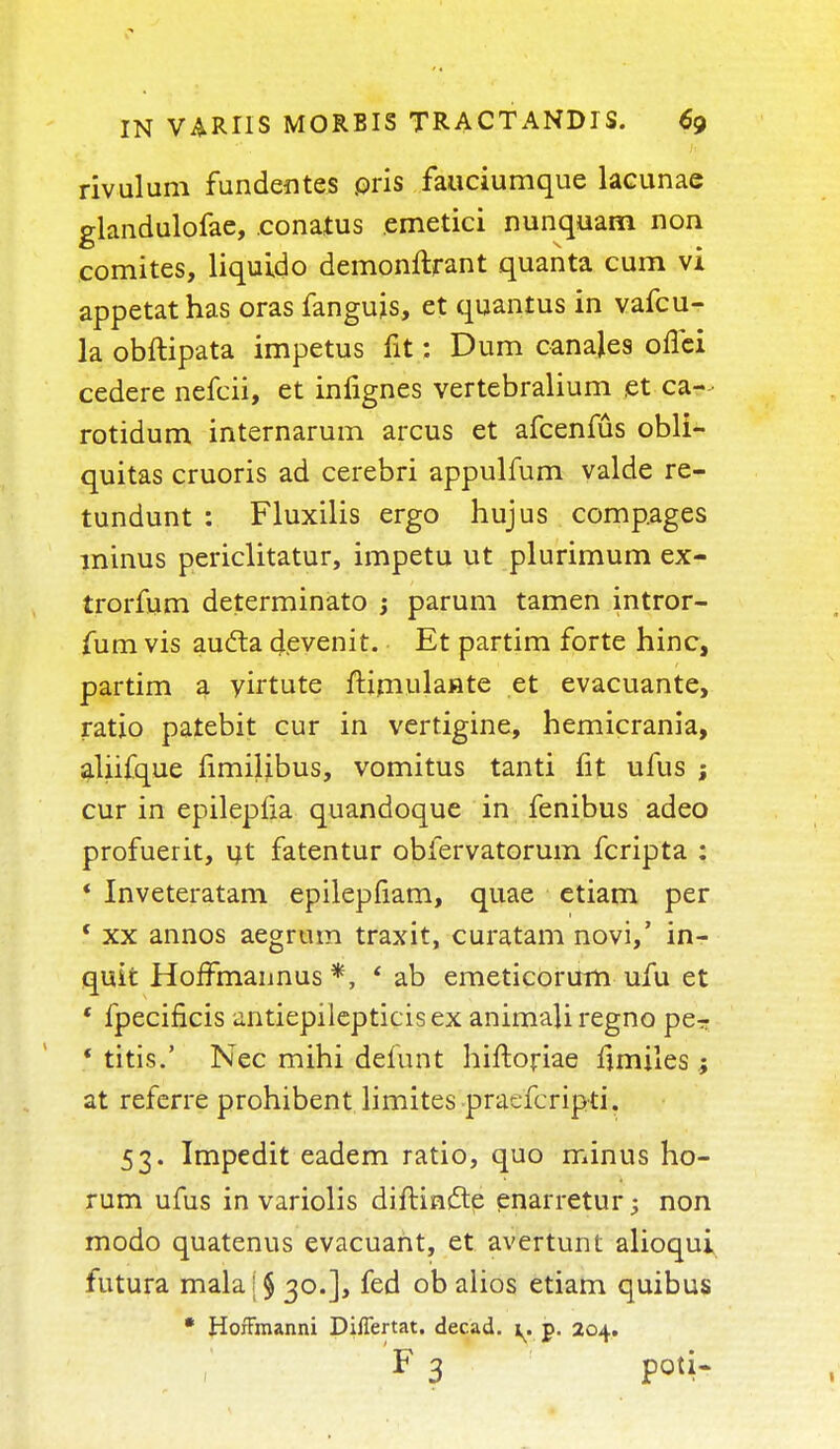 rivulum fundentes oris fauciumque lacunae glandulofae, .conatus emetici nunquam non comites, liquido demonftrant quanta cum vi appetathas oras fanguis, et quantus in vafcu- la obftipata impetus fit: Dum canales ofTci cedere nefcii, et inlignes vertebralium et ca- rotidum internarum arcus et afcenfus obli- quitas cruoris ad cerebri appulfum valde re- tundunt : Fluxilis ergo hujus compages minus periclitatur, impetu ut plurimum ex- trorfum determinato j parum tamen intror- fum vis au&a devenit. Et partim forte hinc, partim a yirtute ftimulante et evacuante, ratio patebit cur in vertigine, hemicrania, aliifque limilibus, vomitus tanti fit ufus ; cur in epilepiia quandoque in fenibus adeo profuerit, ut fatentur obfervatorum fcripta : * Inveteratam epilepfiam, quae etiam per 1 xx annos aegrum traxit, curatam novi,' in- quit HofTmaimus *, * ab emeticorum ufu et ' fpecificis antiepilepticisex animali regno per * titis.' Nec mihi defunt hiftoriae fimiles; at referre prohibent limites praefcripti. 53. Impedit eadem ratio, quo minus rio- rum ufus in variolis diftmctp enarretur; non modo quatenus evacuant, et avertunt alioqui futura malaj§ 30.], fed ob alios etiam quibus * HorTmanni Diflertat. decad. 1. p. 204. F 3 Poti*