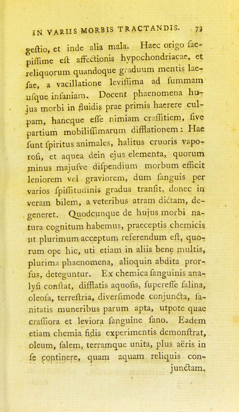 geftio, et inde alia mala. Haec origo fae- pimme eft arTeCHpnis hypochondriacac, et reliquorum quandoque graduum mentis lae- iae, a vacillatione leviflima ad fummam ufque infaniam. Decent phaenomena hu- jus morbi in fluidis prae primis haerere cul- pam, hancque effe nimiam craffitiem, five partium mobilifllmanim difnationem: Hae funt fpiritus animales, halitus cjruoris vapoT rofi, et aquea dein ejus elementa, quorum niinus majufve difpendium morbum effieit leniorem vel graviorem, dum fanguis per varios fpiffituciinis gradus tranfit, donee in veram bilem, a veteribus atram didtam, de- , generet. Quodcunque de hujus morbi na- tura cognitum habemus, praeceptis chemicis ut plurimum acceptum referendum eft, quo- rum ope hie, uti etiam in aliis bene rnultis, plurima phaenomena, alioquin abdita pror^ fus, deteguntur. Ex: chemica fanguinis ana- lyfi conftat, difflatis aquofis, fuperelfe falina, oleofa, terreftria, diverfimode conjunda, fa- nitatis muneribus parum apta, utpote quae craffiora et leviora fanguine fano. Eadem etiam chemia fijlis experiments demonftrat, oleum, falem, terramque unita, plus aeris in fe coptinere, quam aquam reliquis con- junclam.