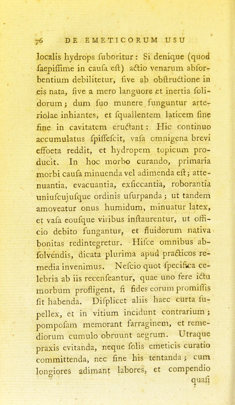 localis hydrops fuboritur : Si deniq.ue (quod faepiffime in caufa eft) adtio venarum abfor- bentium debilitetur, five ab obftructione in eis nata, five a mero languore et inertia foli- dorum; dum fuo munere funguntur arte- riolae inhiantes, et fquallentem laticem fine fine in cavitatem eruclant: Hie continuo accumulatus fpiflefcit, vafa cmnigena brevi effoeta reddit, et hydropem topicum pro- ducit. In hoc morbo curando, primaria morbi caufa minuenda vel adimenda eft; atte- nuantia, evacuantia, exficcantia, roborantia uniufcujufque ordinis ufurpanda ; ut tandem amoveatur onus humidum, minuatur latex, et vafa eoufque viiibus inftaurentur, ut offi- cio debito fungantur, et fluidorum nativa bonitas redintegretur. Hifce omnibus ab- folvendis, dicata plurima apud pra&icos re- media invenimus. Nefcio quot fpecirka ce- lebria ab iis recenfeantur, quae uno fere idtu morbum profligent, n* fides eorum promims fit habenda. Difplicet aliis haec curta fu- pellex, et in vitium incidunt contrarium; pompofam memorant farraginem, et reme- diorum cumulo obruunt aegrum. Utraque praxis evitanda, neque folis emeticis curatio committenda, nec fine his tentanda ; cum lonjnores adimant labores, et compendio