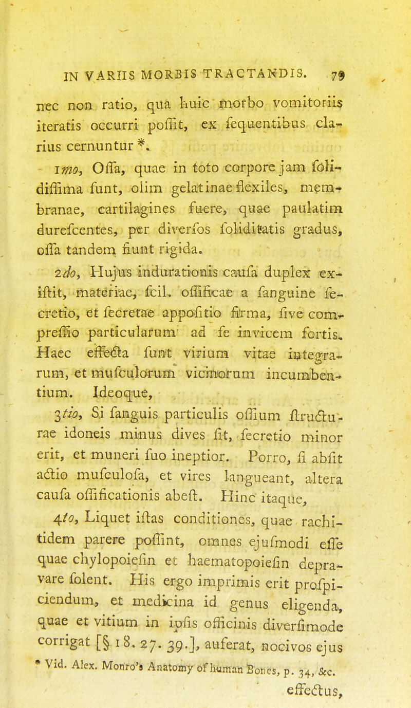 nec non ratio, qua huic morbo vomitoriis iteratis occurri poffit, cx fequentihus cla^ rius cernuntur *. imo, Offa, quae in toto corpore jam fdli- dimma funt, oiim gelatinae flexiles, mem- branae, cartilagines fuere, quae paulatim durefcentes, per diverfos folidifeatis gradus, offa tandem fiunt rigida. 2doy Hujus indurationis caufa duplex ex- iflit, materiae, fcil. offi&cae a fanguine fe- cretio, et fecretae appofitio firma, five com- premo particularum ad fe invicem fortis, Haec efre&a funt virium vitae integra- rum, et mufculorum vicinorum incumben- tium. Ideoque, Si fanguis particulis offium flru&u- rae idoneis minus dives fit, fecretio minor erit, et muneri fuo ineptior. Porro, fi abfit actio mufculofa, et vires lan-gueant, altera caufa omficationis abeft. Hinc itaque, 4/0, Liquet iftas conditiones, quae rachi- tidem parere poffint, omnes ejufmodi elfe quae chylopoielin et haematopoiefin depra- vare folent. Kis ergo imprimis erit profpi- ciendum, et medicina id genus eligenda, quae et vitium in ipfis officinis diverfimode corrigat [§ 1 8. 27. 39.], auferat, nocivos ejus • Vid. Alex. Monro's Anatomy of human Bones, p. 34, Sec. effect us,