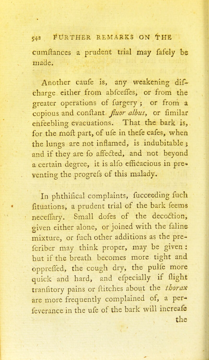 cumftances a prudent trial may fafely be made. Another caufe is, any weakening dif~ charge either from abfceffes, or from the greater operations of furgery ; or from a copious and conflant. Jluor albus, or limilar enfeebling; evacuations. That the bark is, for the moil part, of ufe in thefe cafes, when the lungs arc not inflamed, is indubitable ; and if they are fo affected, and not beyond a certain degree, it is alfo efficacious in pre^ venting the progrefs of this malady. In phthifical complaints, fucceeding fuch fituations, a prudent trial of the bark feems neceffary. Small dofes of the decoclion, given either alone, or joined with the faline mixture, or fuch other additions as the pre- fcriber may think proper, may be given : but if the breath becomes more tight and oppreffed, the cough dry, the pulfe more quick and hard, and efpecially if flight tranfitory pains or flitches about the thorax are more frequently complained of, a per- feverance in the ufe of the bark will increafe . the