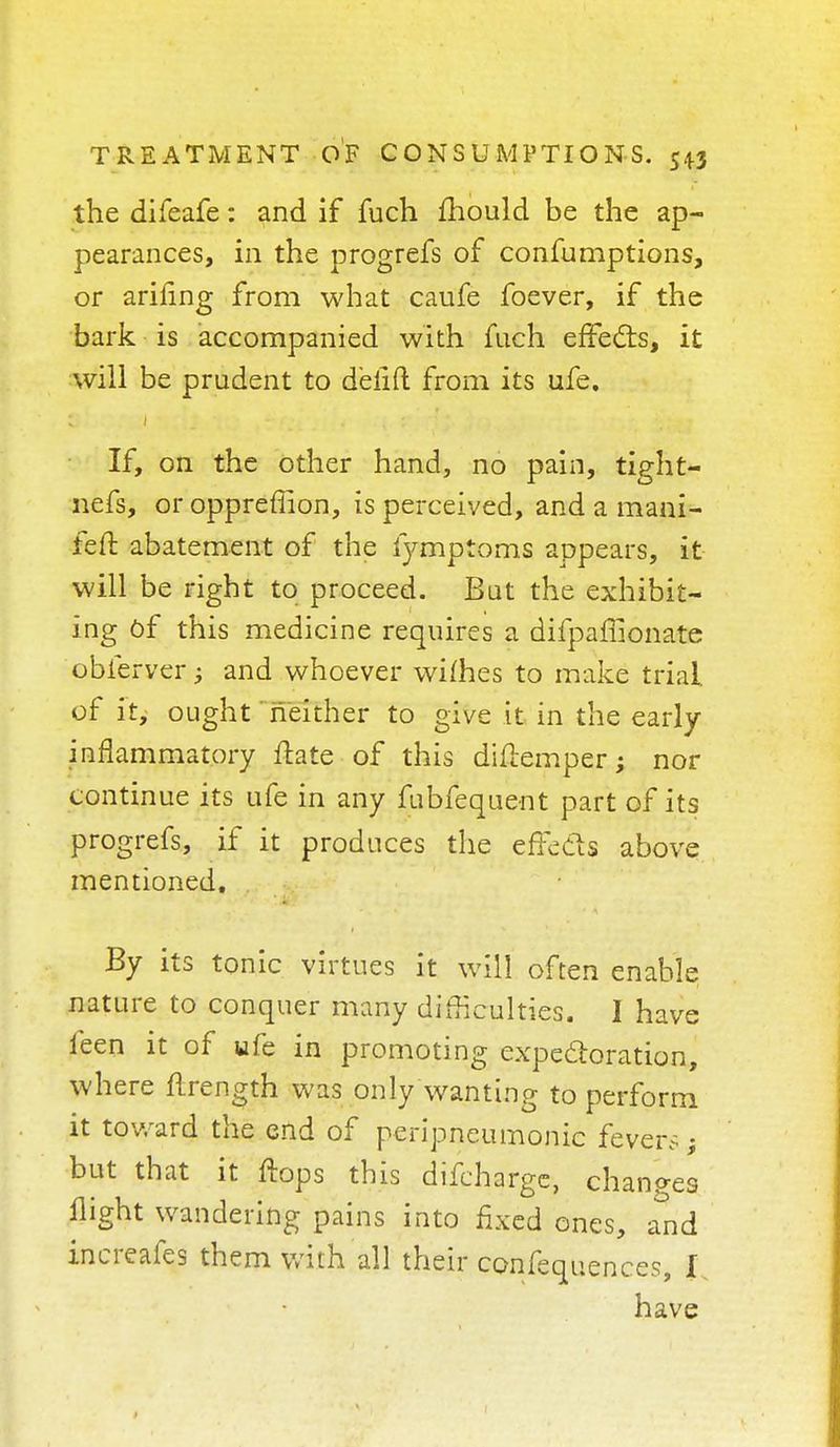the difeafe: and if fuch mould be the ap- pearances, in the progrefs of confumptions, or arifing from what caufe foever, if the bark is accompanied with fuch effects, it will be prudent to delifl from its ufe. If, on the other hand, no pain, tight- nefs, or oppreffion, is perceived, and a mani- feft abatement of the fymptoms appears, it will be right to proceed. But the exhibit- ing Of this medicine requires a difpafnonate obferver; and whoever wifhes to make trial, of it, ought neither to give it in the early- inflammatory ftate of this diflemper; nor continue its ufe in any fubfequent part of its progrefs, if it produces the efFe&s above mentioned. By its tonic virtues it will often enable nature to conquer many difficulties. I have feen it of ufe in promoting expectoration, where flrength was only wanting to perform it toward the end of peripneumonie fevers; but that it flops this discharge, changes flight wandering pains into fixed ones, and increafes them with all their confequences, I have