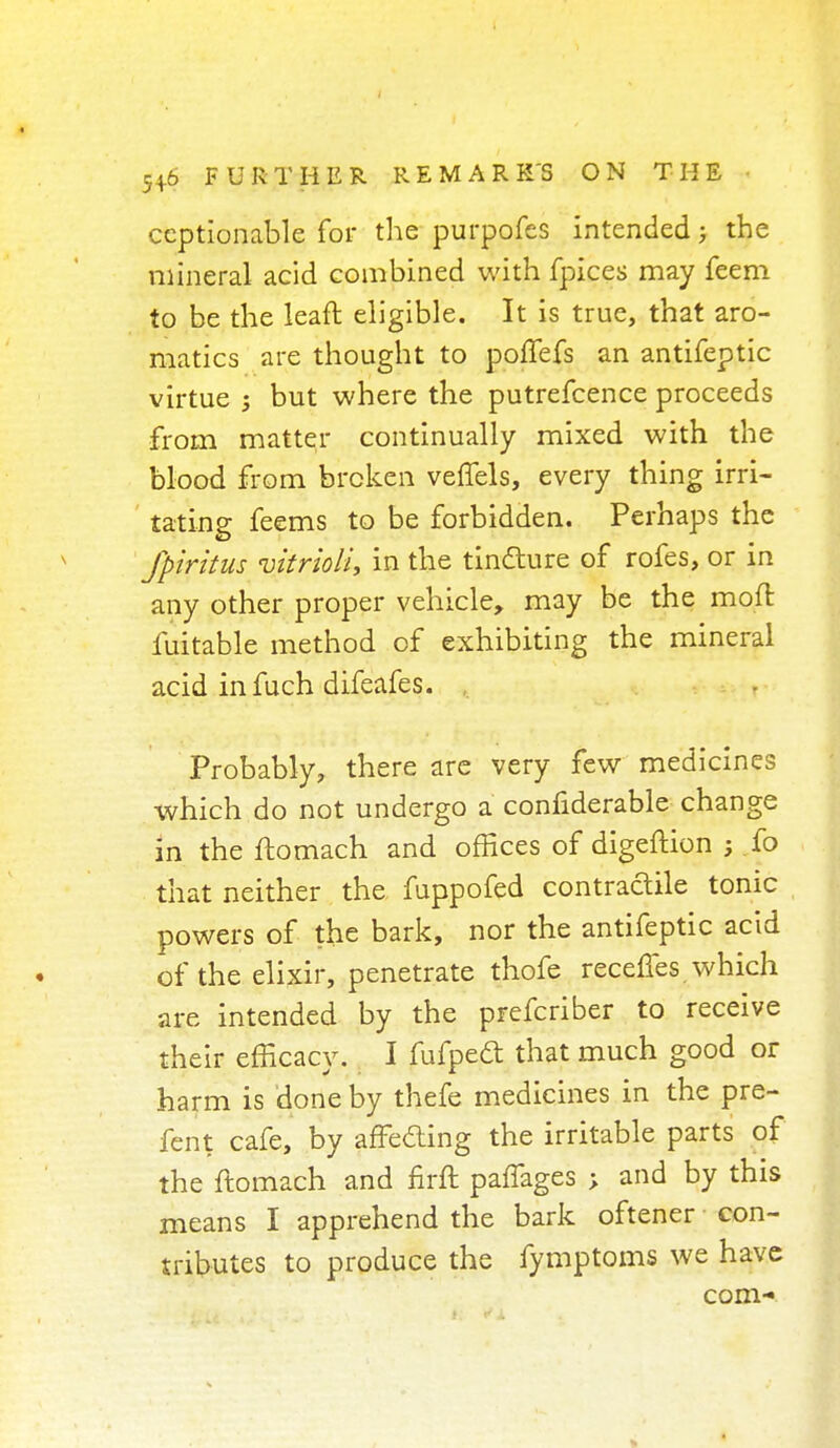 ccptionable for the purpofes intended; the mineral acid combined with fpices may feem to be the leaft eligible. It is true, that aro- matics are thought to poffefs an antifeptic virtue ; but where the putrefcence proceeds from matter continually mixed with the blood from broken veffels, every thing irri- tating feems to be forbidden. Perhaps the Jpiritus vitrioli, in the tindture of rofes, or in any other proper vehicle, may be the moft fuitable method of exhibiting the mineral acid infuch difeafes. , Probably, there are very few medicines which do not undergo a confiderable change in the ftomach and offices of digeftion ; fo that neither the fuppofed contradile tonic powers of the bark, nor the antifeptic acid of the elixir, penetrate thofe receffes. which are intended by the prefcriber to receive their efficacy. I fufpedt that much good or harm is done by thefe medicines in the pre- fent cafe, by affeding the irritable parts of the ftomach and firft paffages ; and by this means I apprehend the bark oftener con- tributes to produce the fymptoms we have com-