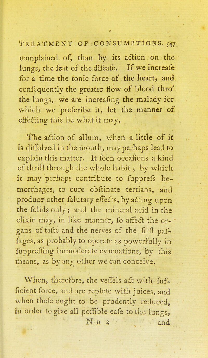 complained of, than by its action on the lungs, the feat of the difeafe. If we inereafe for a time the tonic force of the heart* and confequently the greater flow of blood thro' the lungs, we are increafing the malady for which we prefcribe it, let the manner of effecting this be what it may. The action of allum, when a little of it is diflblved in the mouth, may perhaps lead to explain this matter. It foon ocCafions a kind of thrill through the whole habit; by which it may perhaps contribute to fupprefs he- morrhages, to cure obfUnate tertians, and produce other falutary effects, by acting upon the folids only; and the mineral acid in the elixir may, in like manner, fo affect the or- * gans of tafte and the nerves of the nrft paf- fages, as probably to operate as powerfully in fuppreffing immoderate evacuations, by this means, as by any other we can conceive. When, therefore, the veffels act with fuf- ficient force, and are replete with juices, and when thefe ought to be prudently reduced, in order to give all poffible eafe to the lungs, N n 2 and