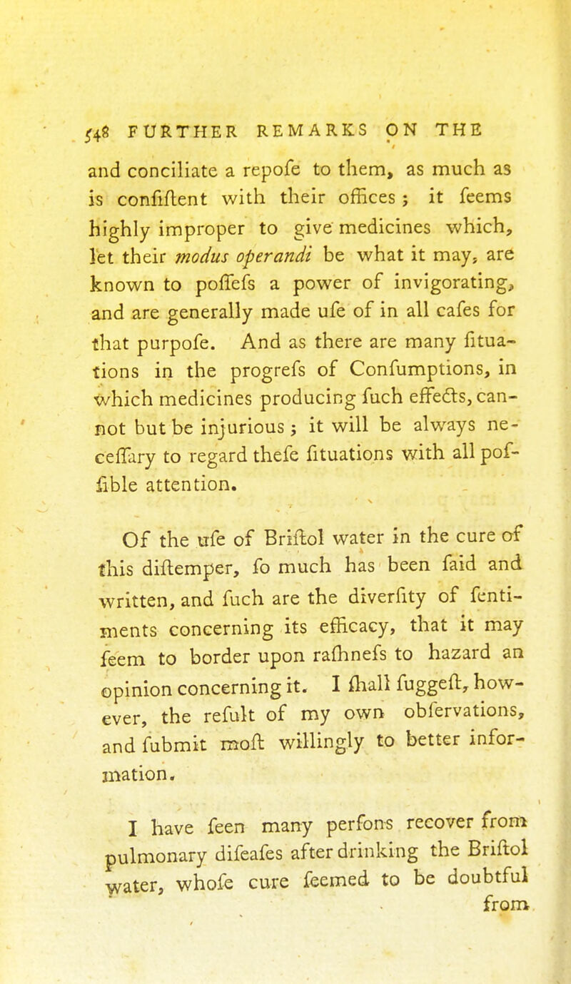 and conciliate a repofe to them, as much as is confiflent with their offices ; it feems highly improper to give medicines which, let their modus operandi be what it may, are known to poffefs a power of invigorating, and are generally made ufe of in all cafes for that purpofe. And as there are many fixa- tions in the progrefs of Confumptions, in which medicines producing fuch effects, can- not but be injurious ; it will be always ne- ceffary to regard thefe fituations with all pof- fible attention. Of the ufe of Briftol water in the cure of this diftemper, fo much has been fatd and written, and fuch are the diverfity of fenti- ments concerning its efficacy, that it may feem to border upon rafhnefs to hazard an opinion concerning it. I (hall fuggeft, how- ever, the refult of my own obfervations, and fubmit raoft willingly to better infor- mation. I have feen many perfons recover from pulmonary difeafes after drinking the Briftol water, whofe cure feemed to be doubtful from