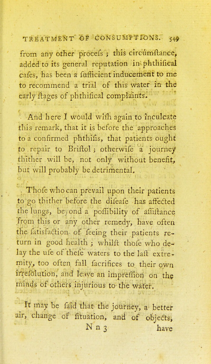 CONSUMPTIONS. from any other procefs ; this circumftance, added to its general reputation in phthifical cafes, has been a fufficient inducement to me to recommend a trial of this water in the early ftages of phthifical complaints. And here I would wifli again to inculcate this remark, that it is before the approaches to a confirmed phthifis, that patients ought to repair to Briflol; otherwife a journey thither will be, not only without benefit, but will probably be detrimental. . Thofewhocan prevail upon their patients to go thither before the difeafe has affected the lungs, beyond a poffibility of affirmance from this or any other remedy, have often the fatisfadion of feeing their patients re- turn in good health • whilft thofe who de- lay the ufe of thefe' waters to the J a ft extre- mity, too often fall facrifices to their own ifrefolution, and leave an impreffion on the minds of others injurious to the water. It may be fa'id that the journey, a better air, change of fituation, and of objedts, N n 3 have
