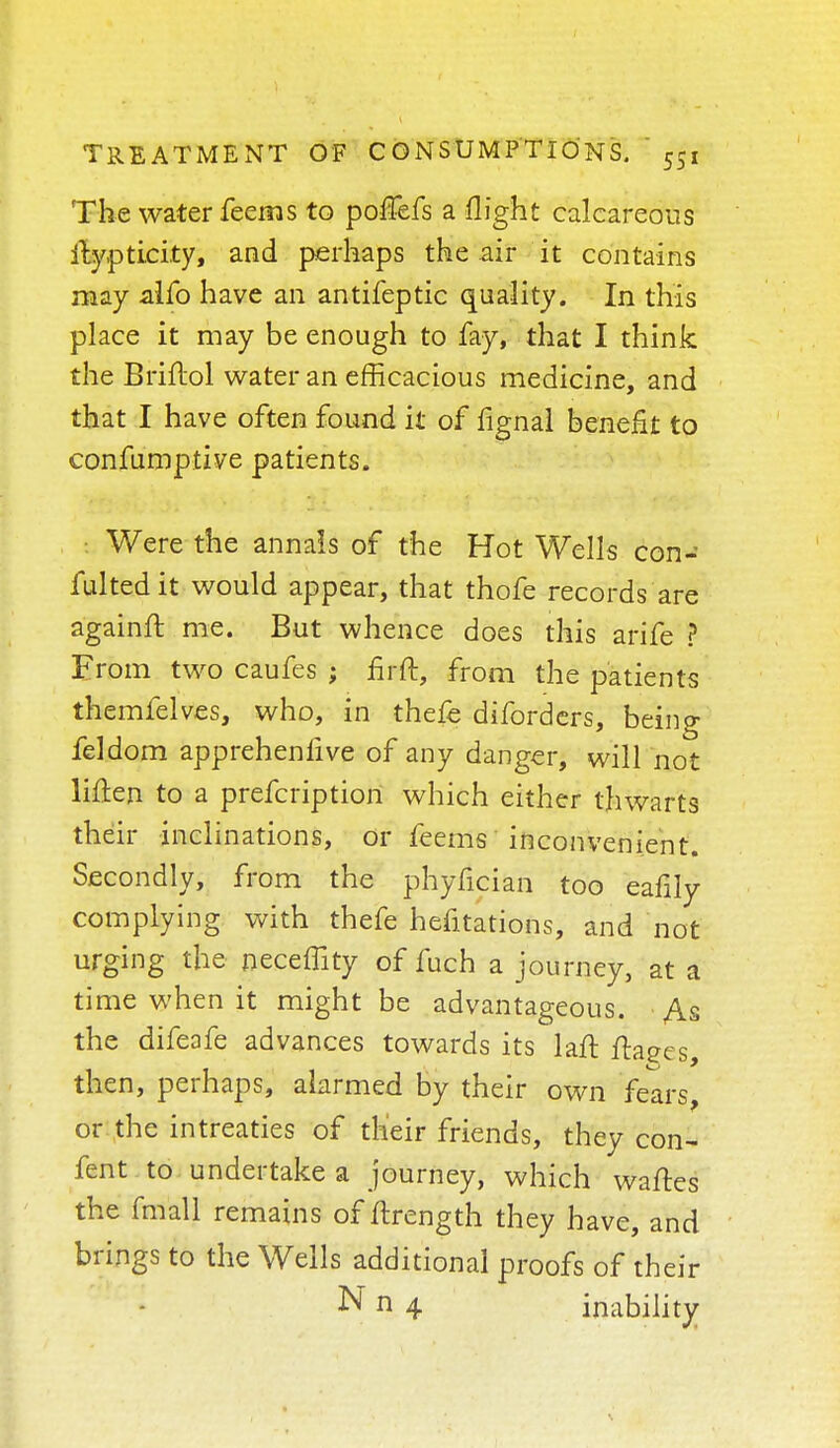 The water feems to poflefs a flight calcareous itypti.ci.ty, and perhaps the air it contains may alfo have an antifeptic quality. In this place it may be enough to fay, that I think the Briftol water an efficacious medicine, and that I have often found it of fignal benefit to confumptive patients. Were the annals of the Hot Wells con- futed it would appear, that thofe records are againft me. But whence does this arife ? From two caufes ; fir ft, from the patients themfelves, who, in thefe diforders, being feldom apprehenlive of any danger, will not Men to a prefcription which either thwarts their inclinations, or feems inconvenient. the phyficiari too eafily complying with thefe hefitations, and not urging the neceffity of fuch a journey, at a time when it might be advantageous. As the difeafe advances towards its laft ftaees, then, perhaps, alarmed by their own fears, or the intreaties of their friends, they con- fent to undertake a journey, which waftes the fmall remains of ftrength they have, and brings to the Wells additional proofs of their