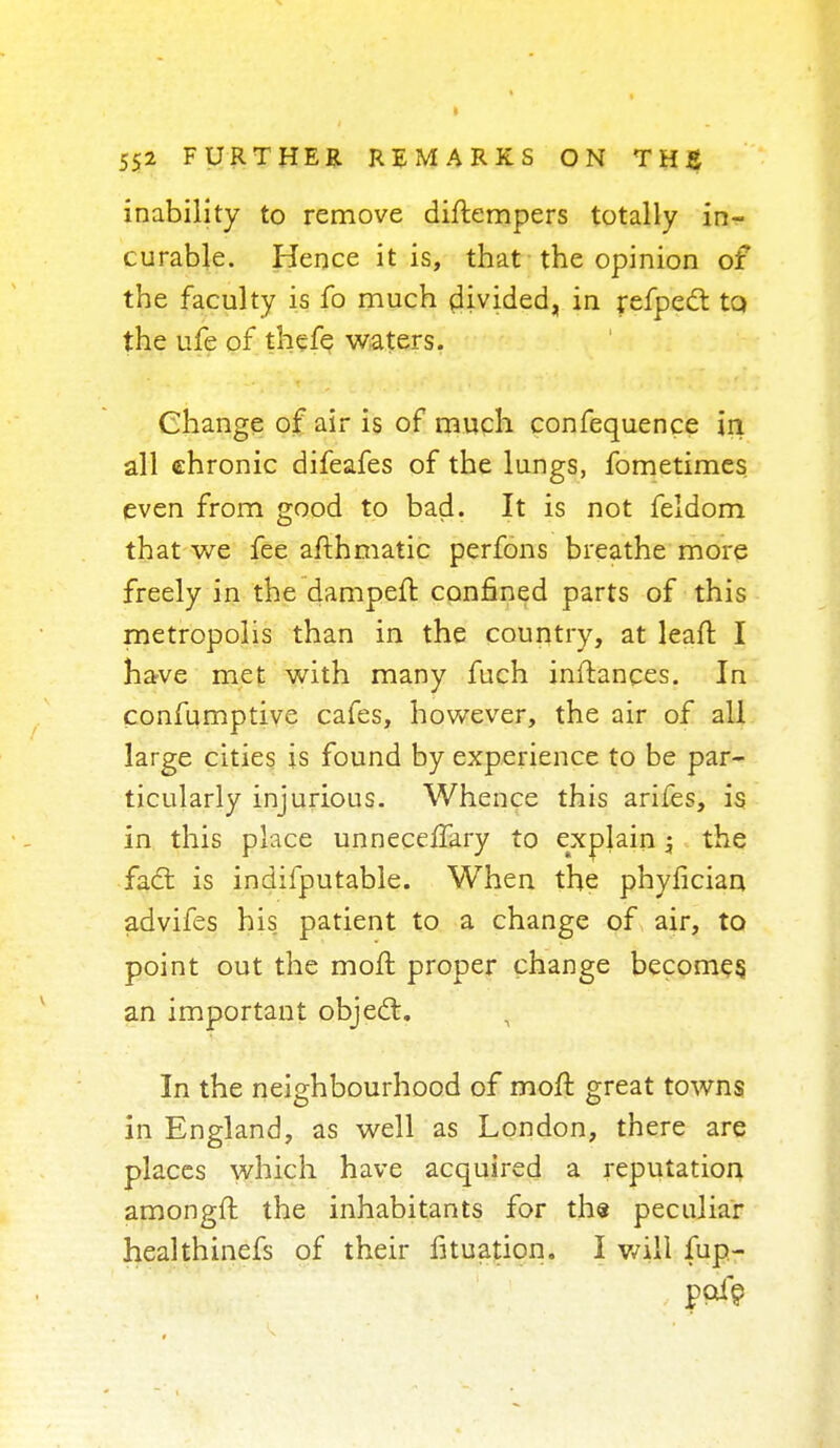 inability to remove diltempers totally in- curable. Hence it is, that the opinion of the faculty is fo much divided, in refpect to the ufe of thefe waters. Change of air is of much confequence in all chronic difeafes of the lungs, fometimes even from good to bad. It is not feldom that we fee afthmatic perfons breathe more freely in the dampelt confined parts of this metropolis than in the country, at leaft I have met with many fuch initances. In confumptive cafes, however, the air of all large cities is found by experience to be par- ticularly injurious. Whence this arifes, is in this place unneceffary to explain; the fact is indifputable. When the phyfician advifes his patient to a change of air, to point out the molt proper change becomes an important object. In the neighbourhood of molt great towns in England, as well as London, there are places which have acquired a reputation amonglt the inhabitants for the peculiar healthinefs of their fituation. I will fup-